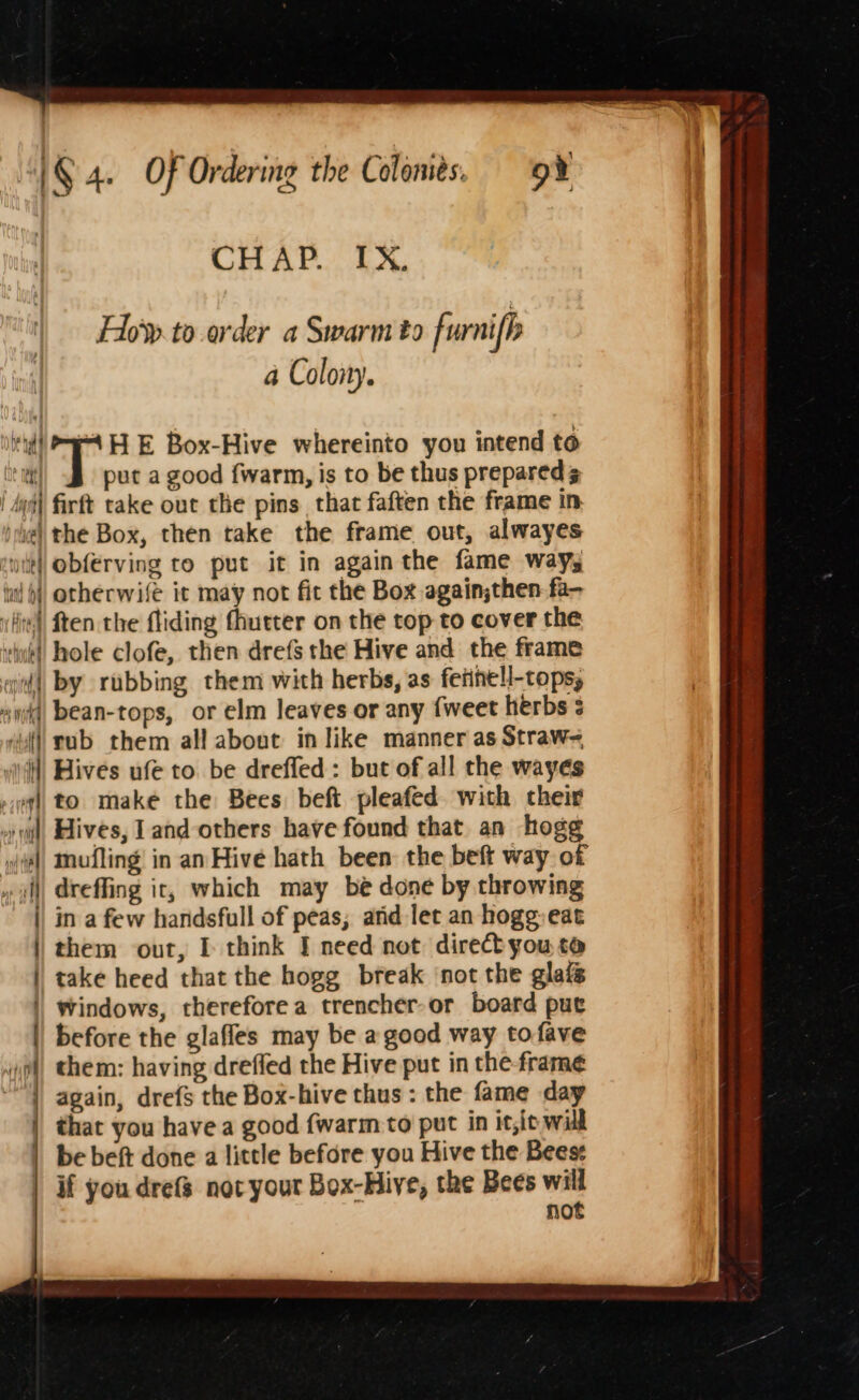 | CHAP. IX. Hio’y.to order a Swarm to furni b a Colony. i'l) 4H E Box-Hive whereinto you intend to te mi put a good {warm, is to be thus prepared | dud] firft take out the pins that faften the frame in ye) the Box, then take the frame out, alwayes suit] obferving ro put it in again the fame ways iil) orherwife it may not fit the Box againjthen fa- vlin | ften the fliding fhurter on the top to cover the vik! hole clofe, then drefs the Hive and the frame aid) by rubbing them with herbs, as feiinell-tops, ay, bean-tops, or elm leaves or any {weet herbs ‘il rub them all about in like manner as Straw= “ii Hives ufe to. be drefled: but of all the wayes ql) to make the Bees beft pleafed. with their oil, Hives, land others have found that an hogg (al Mufling in an Hive hath been the beft way of » il) dreffing it, which may be done by throwing || in a few handsfull of peas; and let an hogg eat them out, I think I need not direct you to take heed that the hogg break ‘not the glais Windows, therefore a trencher-or board put before the glaffes may be a good way tofave vol, them: having dreffed the Hive put in the-frame again, drefs the Box-hive thus : the fame day | that you have a good {warm to put in it,it will | bebeft done a little before you Hive the Bees | if you drefs not your Box-Hive, the Bees will : not a