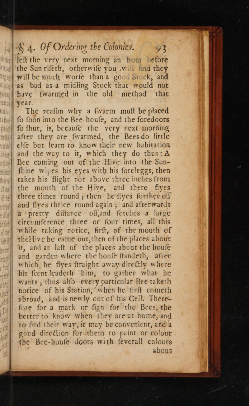 left the very next morning an hour before will be much worfe thana good Stock, and as bad asa midting Stock that would not have fwarmed in the old method that year. The reafon why a fwarm muft be placed fo foon into the Bee- houfe, and the foredoors fo fhut, is, becaufe the very next morning after they are fwarmed, the Beesdo little elfe but learn to know their new habitation and the way to it, which they do thus: A Bee coming out of the Hive into the Sun- fhine wipes his eyes with his foreleggs, then takes his flight not above three inches from the mouth of the Hive, and there flyes three times round; then he flyes further off aud flyes thrice round again; and afterwards a pretty diftence off,and fetches a large circumference three or four times, all this while taking notice, firft, of the mouth of theHive he came out,then of the places about jt, andar laft of the places about the houfe and garden where the houfe ftandeth, after which, he flyes ftraight away directly where his fcent leadeth him, to gather what he wants ; thus alfo every particular Bee taketh notice of his Station, “when he firft cometh abroad, .and is newly out of his Cell. There- fore for a mark or fign for the Bees, the better to know when they are at home, and to find their way, it may be convenient, anda sood direction for them to paint or colour the Bee-houfe doors with feverall colours about