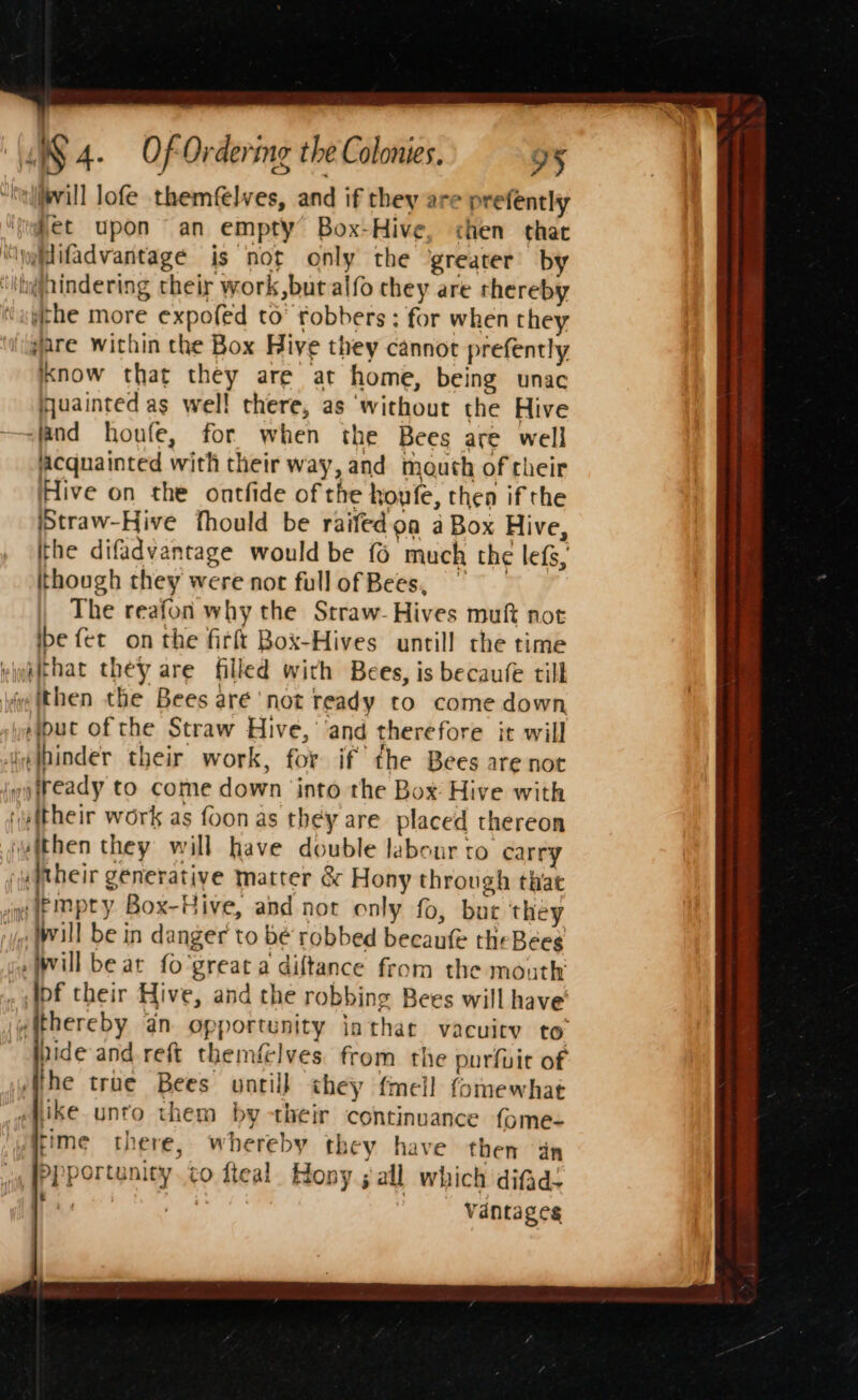 “Nelvill lofe themfelves, and if they are prefently ‘s@het upon an empty Box-Hive, chen that ‘“yiifadvantagé is not only the greater by ‘it@hindering their work,but alfo they are rhereby ithe more expofed to’ robbers; for when they ‘gare within the Box Hive they cannot prefently Know that they are at home, being unac fjuainted as well there, as ‘without the Hive “land houfe, for when the Bees are well Acquainted with their way, and mouth of cheir Hive on the ontfide of the houfe, then if the iStraw-Hive fhould be raifedoa a Box Hive, the difadvantage would be {6 much the lefs, though they were not full of Bees,” The reafon why the Straw- Hives muft not ibe fet on the firft Box-Hives untill the time viwelchat they are filled with Bees, is becaufé till hve (then the Bees aré not ready to come down sipuc of the Straw Hive, ‘and therefore it will ie |pinder their work, for if the Bees are not i fteady to come down ‘into the Box Hive with (eitheir work as foon as they are placed thereon uithen they will have double labour ro carry ‘aitheir generative matter &amp; Hony through that Jin empty Box-Hive, and not only fo, buc they ‘yo Will be in danger to be robbed becaufe theBéees ge Will be at fo'great a diftance from the mouth . bf their Hive, and the robbing Bees will have sithereby an opportunity jnthar vacuity to’ ppide and reft themélves. from the purfuit of he true Bees ontil} they fmell fomewhat «hike unto them by-their continuance fome- rime there, whereby they have then dn PPportunity. co fteal Hony ; all which difad- eM : Vantage