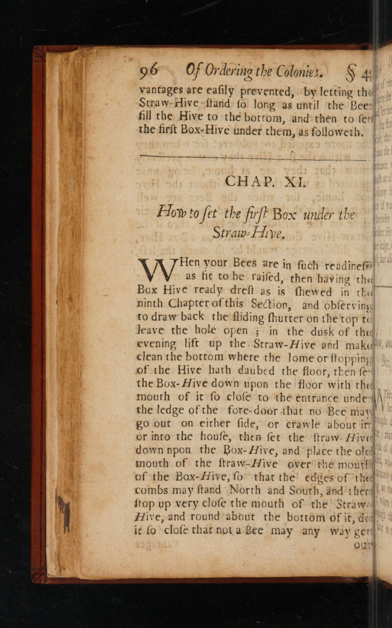 4 ; ¢ - « Oe : vantages are eafily prevented, | by letting thw Sthaw-iive -ftand: fo long as until the Bee:! fill the Hive to thé botrom, and then to fer. , the firft Box-Hive under them, as followeth. |” an :. = CHAP. Xi; How to fet the firfP Box under the | Straw-Lye. \ J Hen your Bees are in fuch readinefe)’ as fit tobe raifed, then having chee Box Hive ready dreft as is fhewed in the ninth Chapterofthis Section, and obferving to draw back the fliding fhutter on the top t leave the hole open ; in the dusk of thee, evening lift up the Straw-Hive and make ti clean the bottom where the Jome or {topping of the Hive hath daubed the floor, then fe-| the Box- Hive down upon the floor with thed mouth of it fo clofe to the entrance unde)\/ the ledge of the fore-door that no Bee mayyf | go out on either fide, or efawle about itr S or into the houfe, then fer the ftraw- Hives’  down npon the Box-Hive, and place the alc! mouth of the ftraw-Hive over the moutl es of the Box-#ive, fo” that the’ edges of thed™' combs may ftand North and South, and thera)’ / ftop up very clofe the mouth of the’ Straw- | ih . ——=- . jj #ive, and round about the bottom of it, dea ic fo clofe that notaBee may any way geri oun |