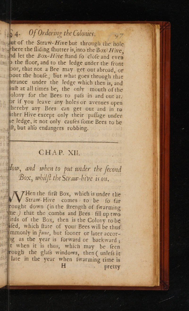 ib 4. Of Ord eri meg the Cola te § ‘tgydut of the Straw-Hive but throu gh the hole ‘iad here the fliding thutter is,into the Box? Hive wand let the Box-Hive ftand fo clofe and even » the floor, and to the ledge under the front por, that not a Bee may get out abroad, or bout the houfe, but what goes through that Atrance under the ledge which then i is, and juft at all times be, the. only mouth of the folony for the Bees to pafs in and out at. jor if you leave any holes or avenues open Jhereby any Bees can get out and in to lither Hive except only their paflage under he ledge, it not only caufes fome Bees to be ft, but alfo endangers robbing, fi rere er peter ee Ee SE EEE CHAP... XII. How, and when to put under the Jecond : a) A, 2 rs L : A 5 Box, whilft the Straw-htve ts on. } | Ny Hen the firft Box, whichis under the tl Straw-Hive comes’ to be {0 far , ade down (inthe ftrength of {warming Wme_) that the combs and Bees. fill up two lirds of the Box, then is the Colony to bé “ited, which ftate of your Bees will be thug }mmonly in 7une, but fooner or later accor- bg as sia year is forward or backward ; Wt when it is thus, which may be feen rough the glafs windows, then( unlefs it late in the year when fwarming time is H pretty