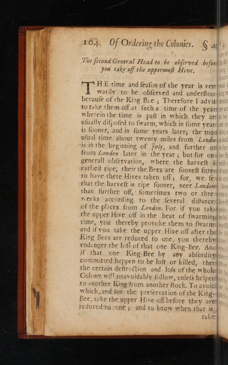 The fecond General Head to be obferved befony)\\\ jon take off the uppermoft Hive, HE time and feafon of the year: is verrisii ' warily to, be obferved and underftoop|tit becaufe of the King Bee ; Therefore I advit()ie totake them offat facha. time of the yeaniiy: whereinthe time is paft in which they arrii ufually difpofed to (warm, which in fome yearran ¢ is fooner, and in fome years later; the-moni} ufual time about twenty miles from Lendeo/ iil is in the beginning of fuly, and further , opfttefon from Londen later in the year ; but for onvki generall obfervation, where the harveft: jj/yi! earlieft ripe, their the Bees are fooneft fitterds to have there Hives taken off; for, we, fed that the harveft is ripe fooner, neer Londom than further off,’ fometimes two or. threeduy; weeks ‘according to the feveral diftance-$ijimi of the places from London. For if you take the upper Hive off inthe heat of {war mings) ie|i time, you thereby provoke them to fwarmili: and ifvou take the upper. Hive off after thea: King Bees are reduced to one. you therebyle, endenger the lofs of that one King-Bee. Ancd}t\; if that one King-Bee by any abfurdityy}y,;., ommitted happen to be loft. or killed, thers iy the certain deftruction and lofs of the wholed: Colony will nnavoidably follow, unlefs helped n to another King-‘from another ftock. To ayoidils. which, and for: the -prefervation of the King-- Bee, take the upper Hive. off before they aree}; reduced'to rone ; and to know when. that is, ) : oe oR © 1, faxecy