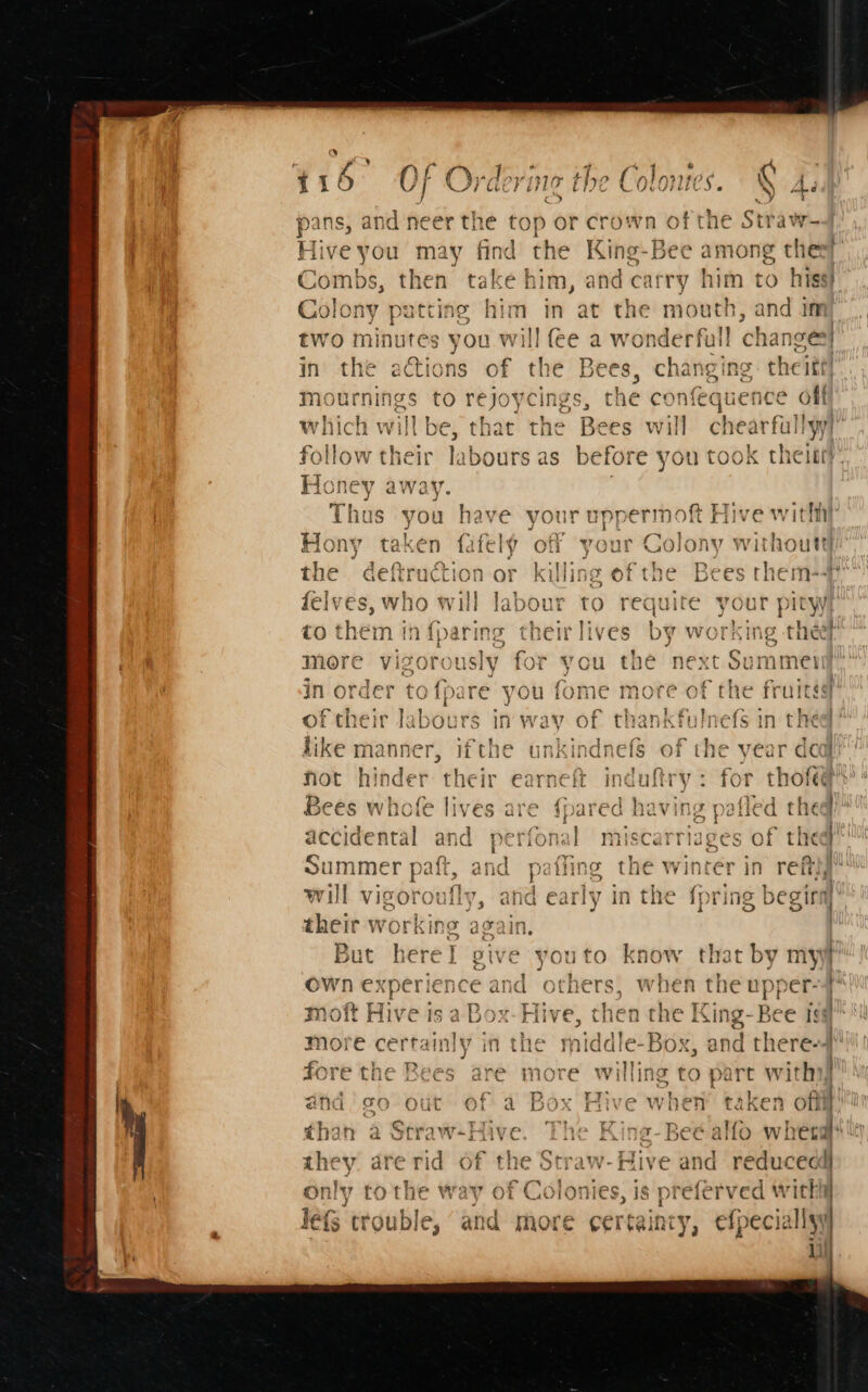 a pans, and neer the top or crown of the Straw- Hive you may find the King-Be ¢ among theey Combs, then take him, and carry him to hiss! Colony patting him in at the mouth, ahd im two minutes you will fee a wonderfull changes} in the actions of the es changing theitt! digs Sa to rejoycings, t e confequence off h willbe, that the need will chearfallyy alot thebr labours as before you took thet 5 — ~ ¥ a” bP * ayy Thus you have your uppermoft Hive with , ~ 7. cy’ aig 9  S. ™ 4 i taken fafely ott yout Colony without) Bes Piva A Ae eS a clit hea De mer: ape the deftruction or killing of the Bees rhem-# me | &gt; ao T vit ab ” ‘ 17 ey EX ‘a Vie L felves, who will labour to requite your pityy ~ oe ¢t shai 1h has 3 Mave hb eT lig 2¢e hey rapicy “oF 1 ey a O &amp; rem Lid iparing rer ii1ves uv VW Ve Ait at ieiiaw R ww more vigorously for you the next Sui _ Bi] gist S re) ~ Cc in order tofpare you fome i of their la ibours i in way of thankfulnefs in thee’ ike manner, ifthe unkindne fot hinder their earneft induftry: for th 2 ave) &gt; a 7) 44 nares 19 a] 94 iy ] fc Bees whofe lives are {pared having pafled theq Ps ats aE gel ap } AP. “a a in Ye 30 ~ t | « ai \ accidental and perional miscarriages Oi tie i Summer paft. and fino the winter j ef | i t AUR Pail, @lid p tik 4 kit VV als in retry, LE hy Seech tc vet he a eee eee el here tad will Vigoroui V5 ang any in the { Ting Scotia their working again. | But here! give youto know that by myyf! own ex cee nce and others, when the upper-4{ } he King-Bee is# more cetta inly in the 3 | fore the Bees are more willing to part witha and. go out of a Box Hive when taken eo : t iw+Hive. The King-Beé alfo wherg  . Arp ie At ya Cen +147. 4 Fs ere: &amp; q they. are rid of the Straw-Hive and educedd} | —“f | oe ro ey \£ 7 &lt;1, Mie 4 ~patayrr r only tothe way of Colonies, is pre eferved with i lefS trouble, ‘and more certaincy, efpecic sly ii