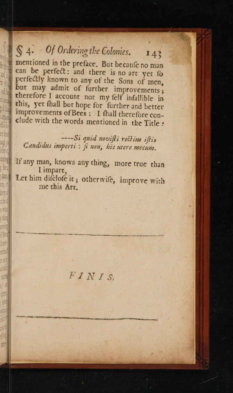 ‘ ~ § 4. Of Ordering the Colonies. A mentioned in the preface, But becaufe no man can be perfect: and there is no art yet fo perfectly known to any of the Sons of men, but may admit of further improvements ; therefore I account not my felf infallible in this, yet fhall but hope for further and better improvements of Bees : I fhall therefore con- clude with the words mentioned in the Title : ----§; quia novifts veclius iftis Candidus imperti : fi non, his utere mecum. if any man, knows any thing, more true than I impart, Let him difclofe it ; otherwife, improve with me this Are,