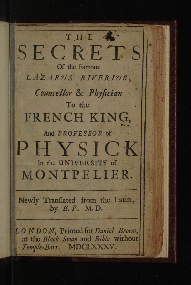 — 9 SECRETS, Of the Famous LAZA RUS RIVER LOS, Councellor &amp; Phyfician - To the FRENCH KING, And PROFESSOR of | Newly Tranflated from the Latin, by E.P. M.D. | iL ON DON, Printed for Daniel Brown, at the Black Swan and Bible without (p Temple-Barr. MDCLXXXV. COE Er ene eati i A ern te ihr cn ec io T SEP mr nq a t FIM dni IP 2 Era ntm aU d remit a im Rh o e EI | —— Ril I uua ti i n ignia ie ren Sint aeri M La iu Y a Foo ey C nidi eas EE CE QR ERO AR Qd See Ee e ia Lon Rai neg D iat SE sl