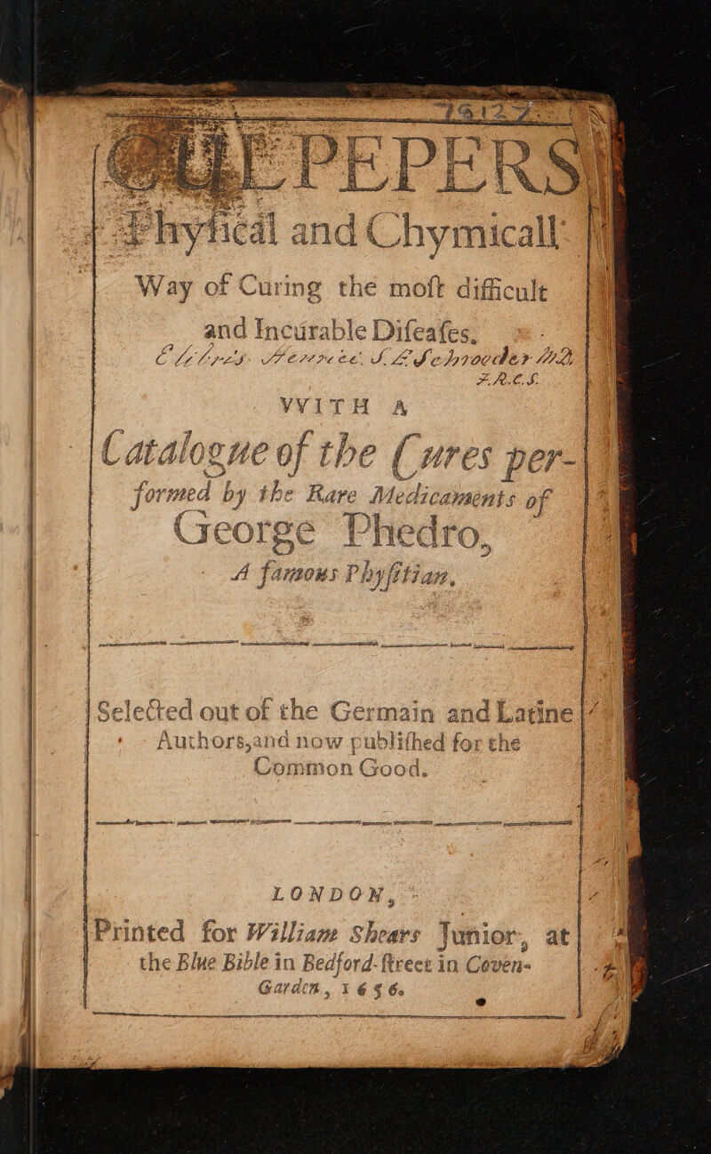 SS AY RR SS Nl RR da an a CNRS aa Way of Curing the sit difficule and IncurableDifeates, = fl Oli bres Sretre ee. LL Seb rovdar BE a FRLS. VVITH A : Catalogue of the ( ; ( ures per-| formed by the Rare Me iiaiphe of eorge Phedro, A famous Phyfitian, = sg a oat haces Le EA ——— a eine Sc eal i ey IRE lected out of the Germain and pei Authors,and now publithed for t : Comtrion Good. a LONDON, Printed for William Shears Junior, at | the Blue Bible in Bedford-f treet in Chek | Garden 3 I 6 § 64 ; @ OC a SEI |