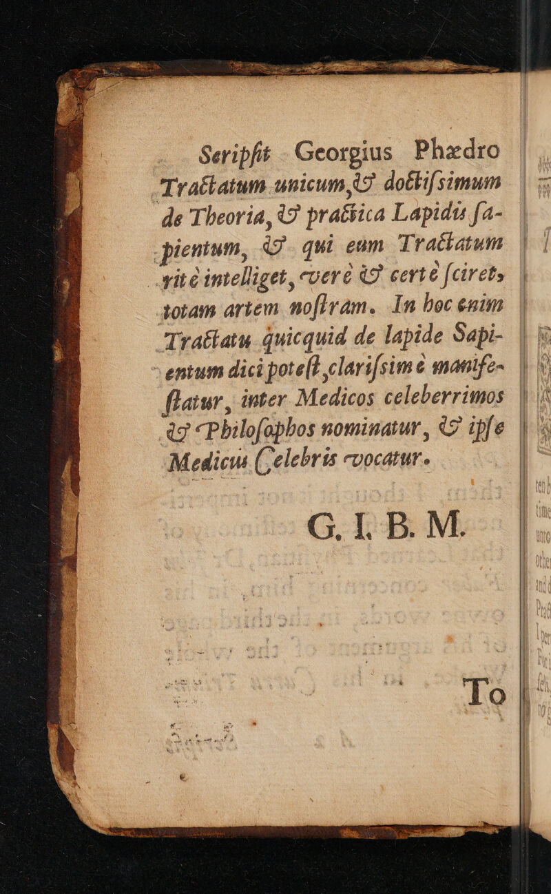 Seripft Georgius Phadro Trattatum unicum, 7 dotlisimum de Theoria, W prattica Lapidts fa- pientum, qui eam Trattatum | vite intelliget, vere i certe {ciret, ; totam artem nofiram. In boc ¢nim Trattatu quicquid de lapide Sapi- | ji entum dict pote(?,clarifsime mantfe~ |) \ flatur, inter Medicos celeberrimos | |: a7 Philofaphos nominatur, © ipfe |) % Medicus (elebris vocatur. :