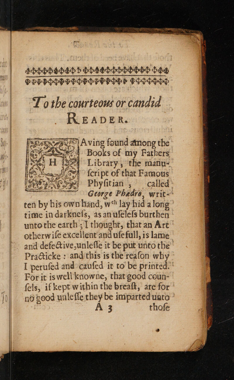 SHHShshshh Shsodhooohod boo PEPPSHPPISSSPOPHHS FHSHHHH “T othe courteous or candid READER. 25.°| Aving found among the “4 Books of my Pathers 8 Library, the manu- | {cript of that Famous ‘ Phyfitian ; called» George Phadro, writ&lt; ten by his own hand, w® lay hida long time indarknefs, as anwfelefs burthen - unto the earth; T thoughr, that an Art’ otherw ife excellent’and ufe full, 1s lame. and defeCtive,unlefle it be put unto the’ Practicke : and ‘this is the reafon why | I perufed and caufed it to be printed.’ |&gt; For it iswell knowne, that good coun- fels, if kept within the breaft, are for ' ld) n@ Bood wale ffe they be imparted uate * ]