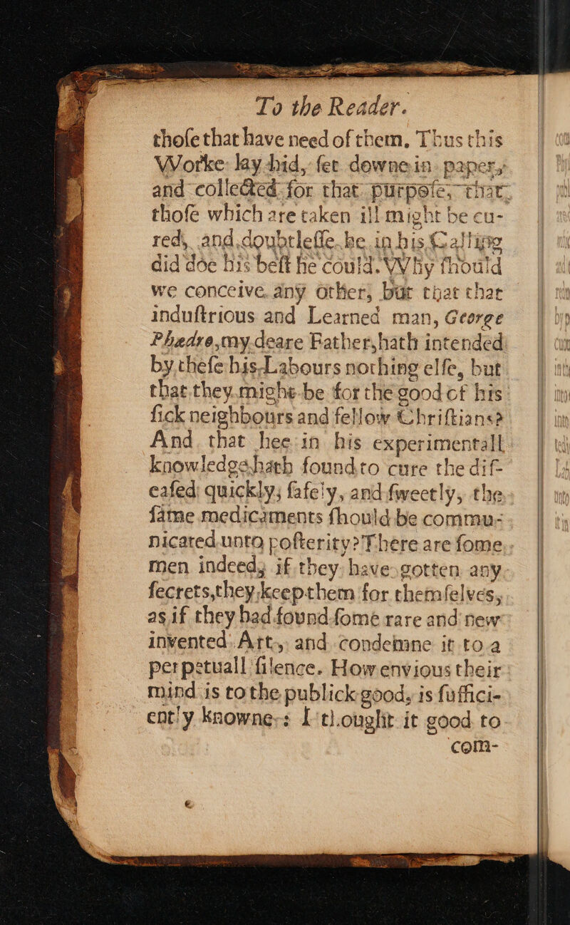 OB 23s Ses. - aS To the Reader. thofe that have need of them. Thus this Worke: lay did, fer dewnein. paper, and collected: for that: purpete, tir, thofe which are taken i}! might be cu- red,_and.doubrleffe..be. in bis. Calling did doe his belt he could. Why fhould we conceive. any Other, bur coat thar induftrious and Learned man, George Phaedre,my-deare Father, hath intended by.thefehis-Labours nothing elfe, but that they.mighe-be forthe good cf his: fick neighbours and fellow Chriftians? And that hee:in his experimental knowledgs.hach foundto cure the dif eafed quickly, fafely, and fweetly, the {ame medicaments fhould be commu- nicated.unto pofterity? There are fome,. men indeed, if they: have.gotten. any fecrets,theykeepthem for themfelves,. as if they bad foundfome rare and’ new invented: Art., and condehane it toa perpstuall filence. How envious their mind is tothe publick good, is fuffici- ent'y Knowners ['tl.ouglit it good. to com-