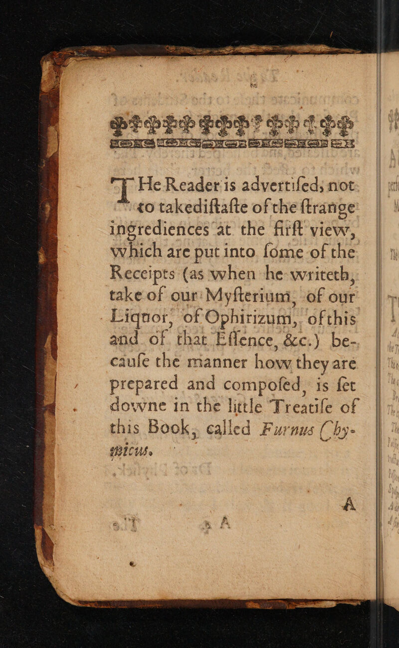 He Reader is adyertifed; not ¢0 takediftafte of the ftrange ingrediences at the firft view, which are put into fome of ee Receipts (as when he-writeth, take of our! Myfteriuni, Lae owe yr askyas of Ophirizum, of this and of. that Effence, &amp;c.) be-, | caufe the manner how theyare | prepared and mf cage is fet | downe in the litt le Tr eacile of this Book; called Furnus Chy- ICUS»