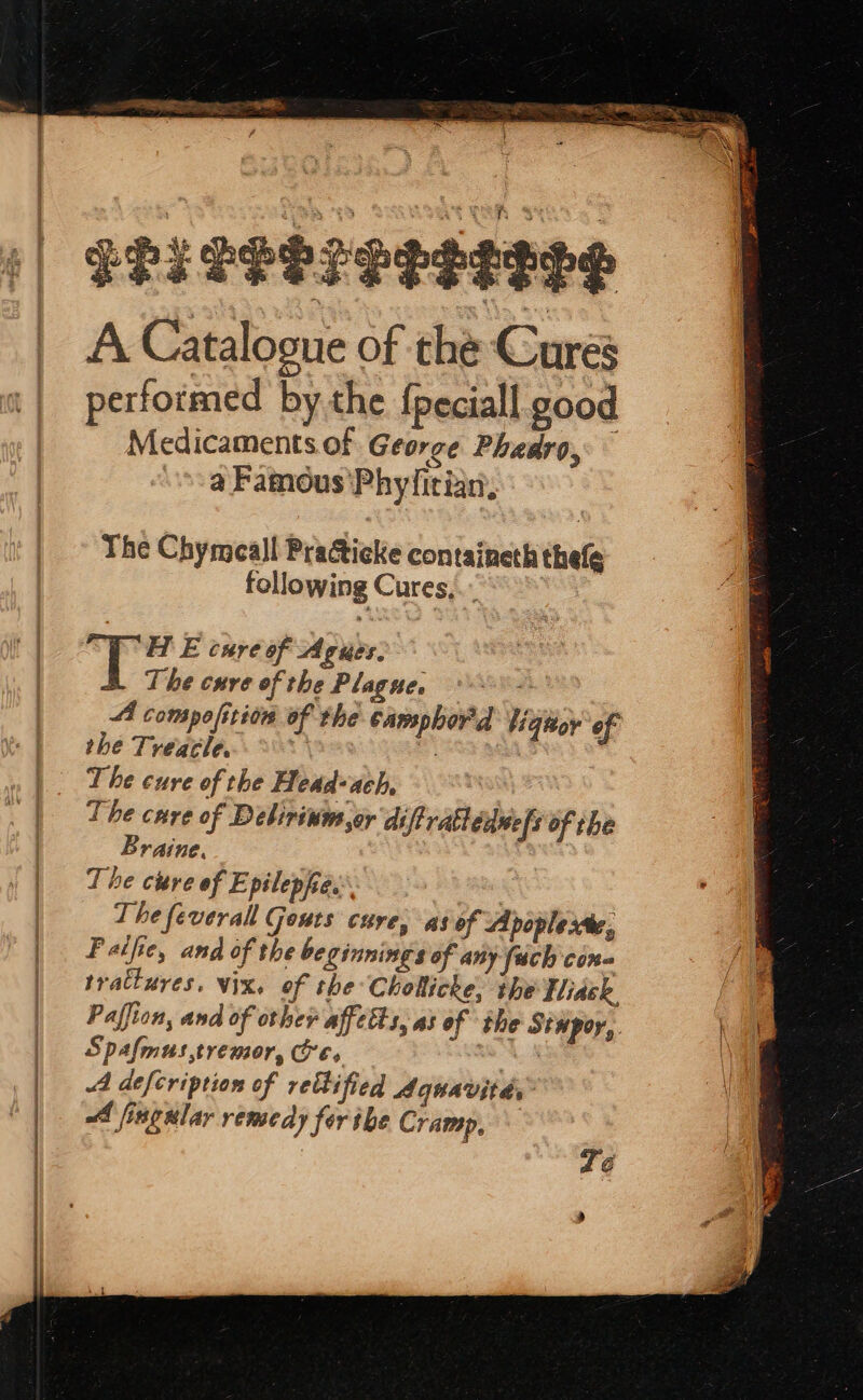 EPIPPSP CREEPS A Catalogue of the Cures performed by the {peciall good Medicaments of George Phadro, : a Famous'Phyfitian. The Chymeall Practicke containeth thefe following Cures, Bane is T Hf E cure of Agues. The curve of the Plagne, 4 compofition of the camphord liquor ‘of the Treacle. = at The cure of the Head-ach, The care of Debirinm or diftratlénnels of the Braine. The cure of E pilephes The feverall Geuts cure, as of Apoplexte., Paifie, and of the beginnings of any {uch con trattures. Vix, of the Cholticke, the Tiask Paffion, and of other affetts, as of the Stupor, Spafmus,tremor, Ores ene A defcription of rethified dquavitds: A fingular remedy for the Cramp, re: 4