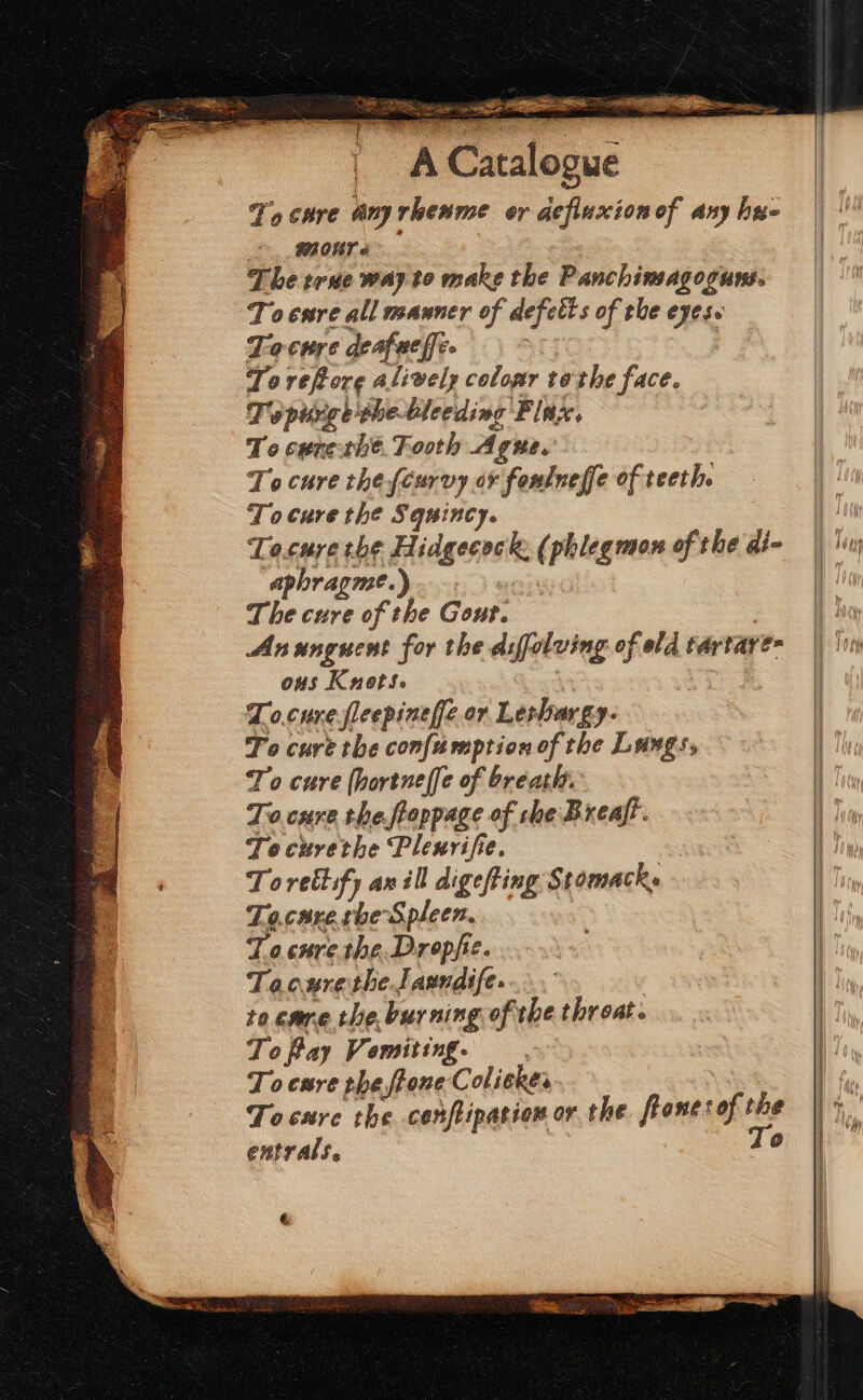 To cure anyrhenme or aefiuxion of any hye 82 OT o The rue way to make the Panchimagoguns. Tocnre all mauner of defetts of the eyes. Tocwre deafue fee : : Toreftore alively coloar tothe face. Topurge the bleeding Finx, To cenethe. Tooth Ague,' To cure the {curvy or fonlneffe of teeth. Tocure the Squincy. Tocuye the Hidgecock: (phlegmon of the di- aphragme.).. a) The cure of the Gout. Ansunguent for the difolving of old tartare ons Knot. SO Sis To.cunefleepineffe or Leshargy- To cure the confumption of the Langs, To cure (hortneffe of breath. To.cure the ftoppage of che Breaft. Tocurethe Pleurifie. Toretlify an ill digefing Stomacky To.care she Spleen. : T.o.cure.the.Dropfic. Tocurethe.J aundife. / to care the, burning of the throat. ToPay Vomiting. . To cure the ftone Coliekes Tocure the conftipation or the. frones of the entrals. To