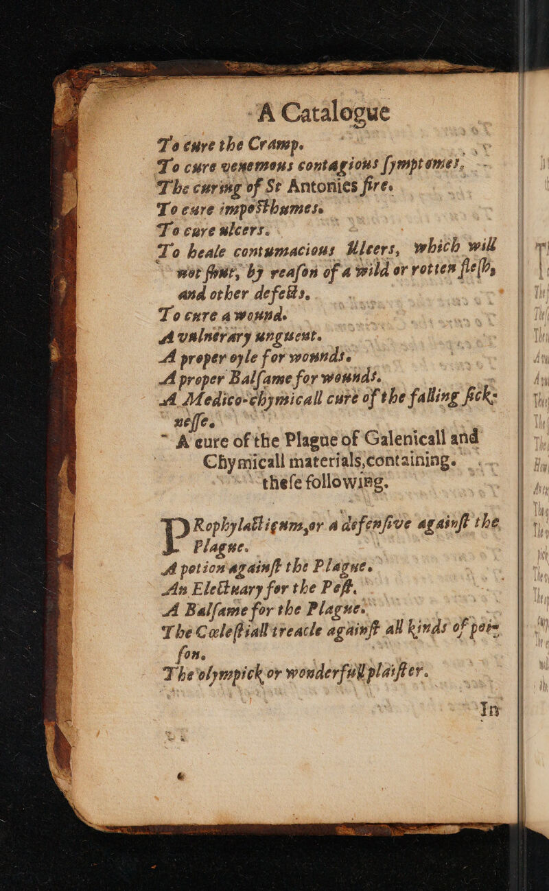 To cure the Cramp. ce To cure venemous contagious [ymptomes. The curmg of St Antonis fire. | Tocure inposthumes, To care ulcers. é To heale comumacious Kleers, which will wot four, by veafon of a wild or rottes fle[M, and other defeis,. ay To cure a wonna A valnerary unguest. AA proper oyle for wotnds. A proper Balfame for wownds. : A Medico-chymicall cure of the falling fick: ele. : ire of the Plague of Galenicall and Chy micall materials,containing. ‘thefe following. Plagne. A potion againft the Plagne. An Elettuary for the Pept. A Balfame for the Plague. ate The Calefiallireacle againft all kinds of pers