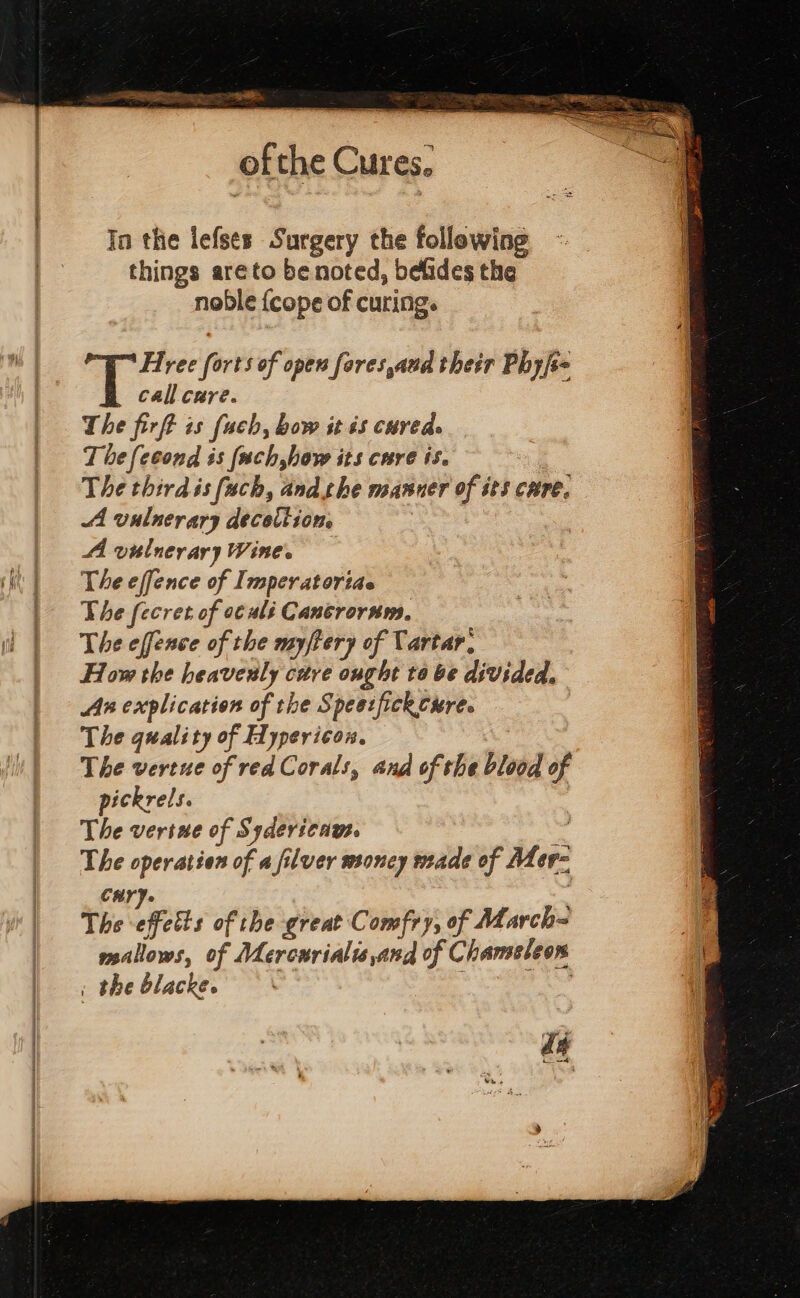 of the Cures. In the lefses Surgery the following things areto be noted, befides the noble {cope of curing. . bs forts of open fares aud their Phyjs= call cure. The firft is fuch, bow it 65 cureds T be {econd is (ach,how its cure is. The thirdis fach, andshe manner of sts cure, AA vulnerary decotiion. A vielnerary Wines The effence of Imperatoriae The fecret of o¢ali Cancrornm. The effence of the myftery of Tartar, How the heavenly cure ought ta be divided, Ax explication of the Spesifickcure. The quality of Hypericon. : The vertnue of red Corals, and of the blood of pickrels. The vertne of Sydericaws. oe The operation of a filver moncy made of Mer- Cur). The afetts of the great Comfry, of March= mallows, of Mercurialis and of Chamssleon . the blacke. re; ea: