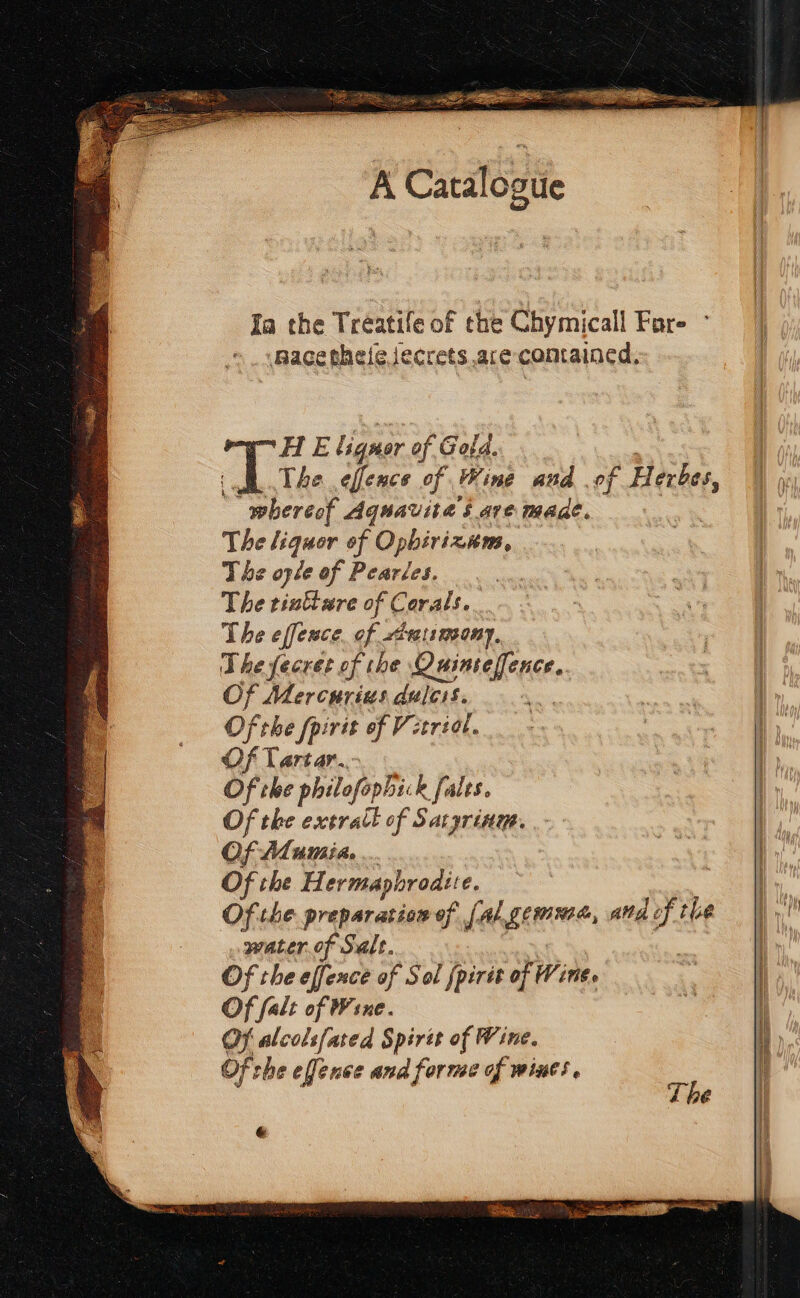 IS a is EELS CM sn A Catalogtie Ja the Treatife of che Chymicall Fare mace thelejecrets.ace-comained, HE lignor of Gold. : | The effence of Wine and of H er bes, whereof Aquavita § ave made. | The liquor of Opbirixzans, The ople of Pearles. The tinttare of Corals. The effence. of rtaismsony, The fecret of the Ouinteffence. Of Mercurius dulcis. . Of the fpirit of Vetriat. Of Tartar... Of the philofophi: k falts. Of the extratl of Saryrine. | Of AMumié ... | | Of the Hermaphrodite. Of the preparation of [al gemma, atd of the fi. water. of Salt. : Of the effence of Sol {pirit of Wine. | | Of falt of Wine. 7 Of alcols[ared Spires of Wine. Of che efence and forme of wines. The