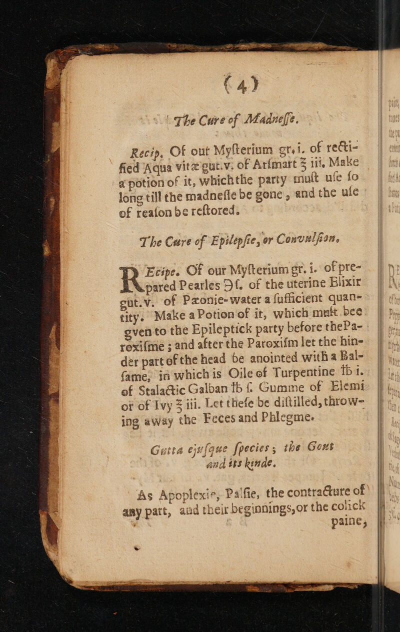 C4) . The Cure of Madnefe. Recip, Of out Myfterium grt. of recti- fied Aqua vitz gut.v. of Artmart Z iti, Make a potion of it, whickthe party mutt ufe fo long till the madnefle be gone and the ule of reafon be reftored. : The Cure of Epilepfie, or Convulfan, YD Ecipe. Of our Myfterium gr. 1. of pre- | DN pared Pearles Df. of the uterine Blixir |) [\ cut.v. of Pzonie-water a fufficient quan- Hl tity. Make a Potion of it, which mutt.bee: | ven to the Epileptick party before thePa- roxi{me ; and after the Paroxifm let the hin- der part ofthe head be anointed witha Bal- | fame, in whichis Oile of Turpentine iba. of Stala@tic Galban tb { Gumme of Elemi Wis ot of Ivy 3 iii. Let thefe be diftilled,throw- |} ; ing away the Feces and Phicgmes | Gutta equifquce Species 5 the Gout And 15S kinde. As Apoplexie, Palfie, the contracture of any patt, aad theit beginnings, oF the colick 3 paine,