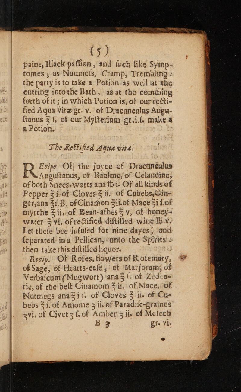 paine, Iliack paflion , and fich like Syinp- tomes ; as Numnefs, Cramp, Trembling: the party is to take a Potion as well at the entring mntothe Bath, as-at the comming forth of it; in which Potion is, of ourrecti- fied Aqua vitz gr. v. of Dracuneulas Avgu- ftanus 3 {. of our Ls? Leal eri. make 4 a Potion. The Rettified Aqua vite. Ecipe Of| the juyce of Dr acisréulas Auguftanus, of Baulme, of Celandine, of both Snees-worts ana fbi ‘Of all kindsof Pepper 3 i-of Cloves 3 ii: of Cubebs,Gin- gerana 31.8. ofCinamon Si.of Mace $i f.of myrrhe $ii.of Bean- athes = v, of homey water 3 vi. of rectified diftilled wine bv. Let thefe bee infufed for nine dayes, “and fepar ‘ated ina Pellican, ‘unto the Spirits &gt; then take this diftilled liquor. Recip. Of Rofes, flowers of Role mary, of Sage, of Hearts-eafé , of ‘Marjoram, of Verbafcum (Mugwort) ‘ana f. of Zedoa- rie, of the beft Cinamom 4 it. of Mace, of Natmegs anaSii. of Cloves % 1. of Cu- a $1. of Amome 3 5 ii. of Paradile-graines i. of Civet3 f. of ‘Amber 3 il of Mefech BF Bi. Vie