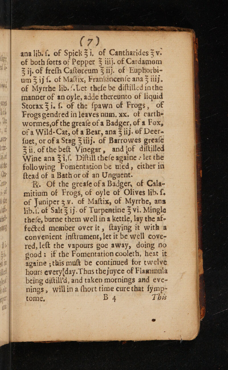 acd (7) ana lib. of Spick2i, of Cantharides 3 v. of both forts of Pepper itij. of Cardamom z ij. of frefh Caftereum § ii}. of Euphorbi- um 3 ij {. of Maftix, Franiincenfe ana § itij. of Myrrhe lib. Let thefe be diftilled inthe manner of an oyle, adde thereunto of liquid Storax 3 i. f. of the {pawn of Frogs, of Frogs gendred in leaves num. xx. of earth» wormes,of the greafe of a Badger, of a Fox, of a Wild-Cat, of a Bear, ana 3 iij. of Deer. {uet, or of a Stag Ziiij. of Barrowes greafe &lt;ij. ofthe belt Vinegar, and jof diftilled Wine ana Z1,f. Diftill chefe againe - let the following Fomentation be uled, either in {tead of a Bathor of an Unguent. R. Of the greafe ofa Badger, of Cala- mitium of Frogs, of oyle of Olives lib. f. of Junipersv. of Maftix, of Myrrhe, ana jib. 1. of Sale 3 ij. of Turpentine 5 vi. Mingle thefe, burne them well ina kettle, lay the af- fected member over it, ftaying it with a convenient inftruament, let it be well cove- red, left the vapours goe away, doing no good: if the Fomentation cooleth, heat it againe ;this muft be continued for twelve hours everyday. Thus thejuyce of Flammula being diftill’d, and taken mornings and eve- nings, willina (hort time curethat fymp-