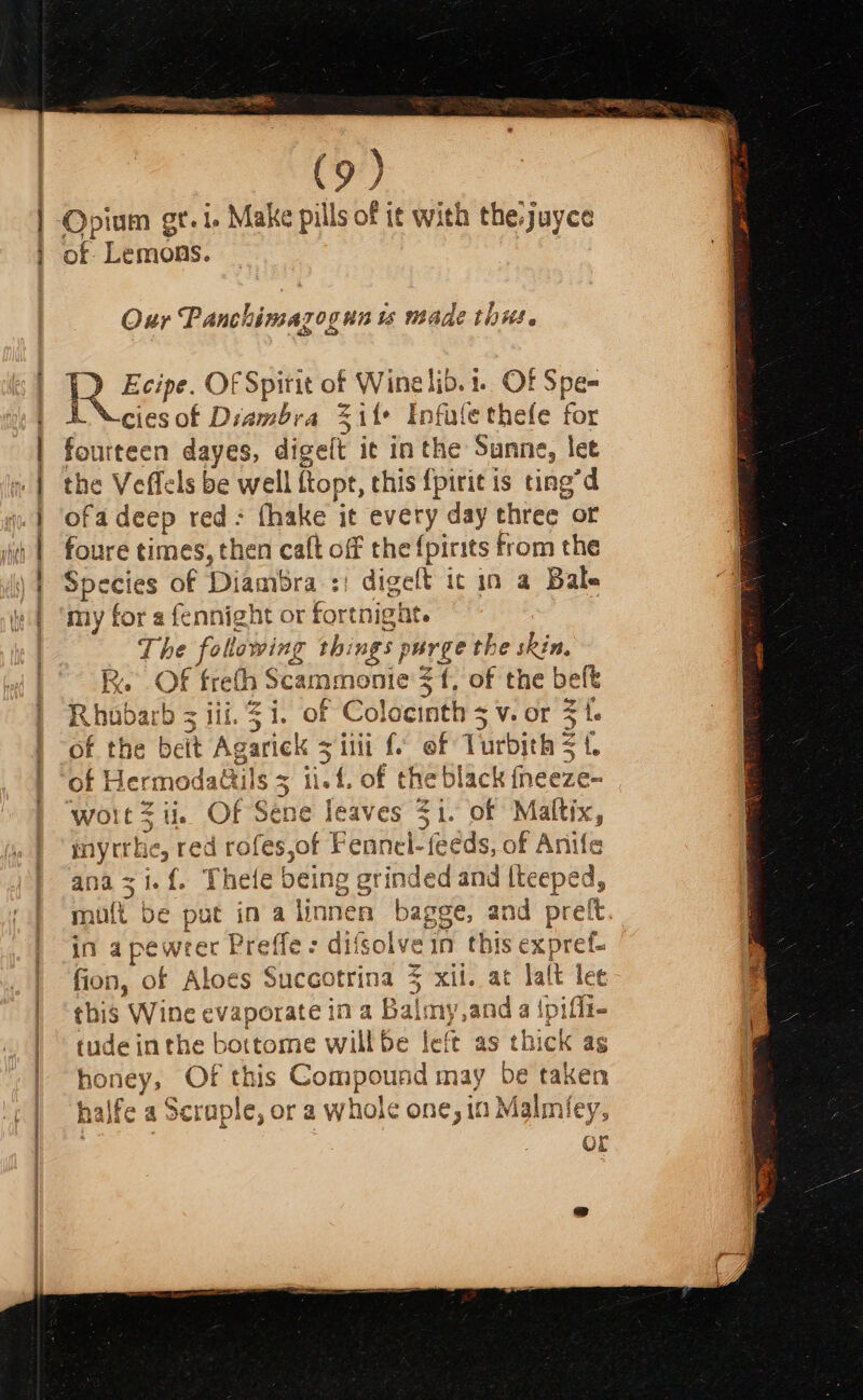 Opium gt. 1. Make pills of it with the.juyce of bemoas Oxur Panchimazogun ts made this. ee ae OF Spirit of betes 1. OF Spe- B “cies of Diambra Site Infule thefe for fourteen dayes, digeft it in ie Sine , let the Veffels be well flopt, this {pirit is ting “d ofadeep red- fhake it every day three of foure times, then caft off the {pirits from the Species of Diambra : digeft it in a Bale my for a fennight or fortnight. The following things purge the skin, RK. OF freth Scammonic sf. of the belt R pie bz iii. $i. of Colocinth 5 v. or ie of the beit Ag garick sii f. ef Turbith $t of edi dattils = ii. f. of the black fneeze- myrtrhe, red rofes,of Fennel- feeds, of Anife ana zi. {. Thele being grinded and {teeped, muft be put ina tinnen bagge, and preft in a pewrel rc t Peeee: ae colvein this ex pret. fion, of Aloes Suceotrina 5 xii. at lalt lee this Wine evape ae ina Ba oy sand a {pifit- tude inthe bottome willbe left as thick as honey, Of this Compound may be taken halfc a a Scraple, or a whole one, in Malmiey, OL