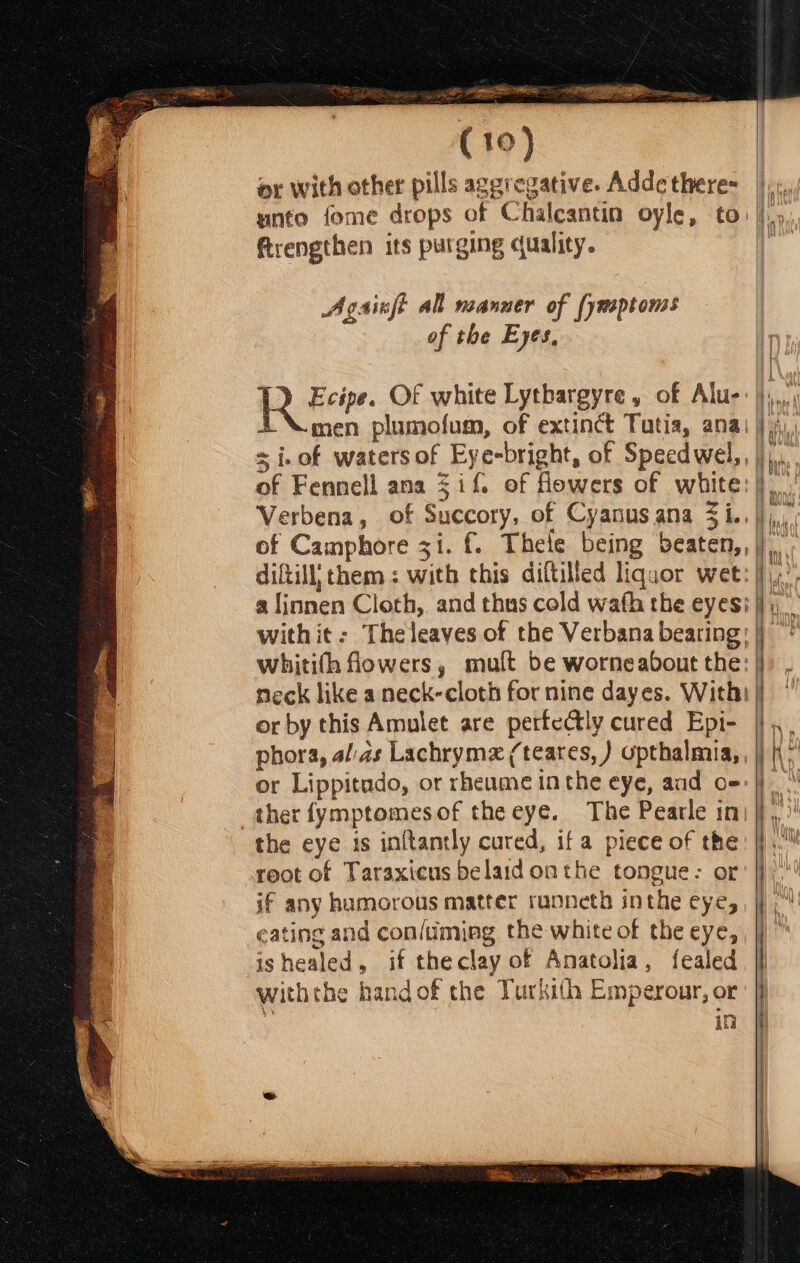 eS ne, ( 10) or with other pills aggregative. Adde there- frengthen its purging quality. Agsinft all noanuer of [ynsptoms of the E yes, 4D Heir. Of white Lytbargyre , of Alu- 4 \ men plumofum, of extinct Tutia, ana = i.of waters of Eye-bright, of Speedwel,, of Fennell ana $i f. of Howers of white: Verbena, of Succory, of Cyanusana 3i.., diftill, them: with this diftilled liquor wet: with it: The leaves of the Verbana beating: whitith fowers, muft be worneabout the: neck like a neck-cloth for nine dayes. With: or by this Amulet are pertectly cured Epi- phora, alas Lachrymz (teares, ) upthalmia, , or Lippitudo, or rheume inthe eye, and o-: ther fymptomesof the eye. The Pearle in: the eye is inftantly cured, if a piece of the reot of Taraxicus belaid onthe tongue: or if any humorous matter runneth inthe eye, eating and con/uming the white of the eye, ishealed, if theclay of Anatolia, fealed withthe hand of the Turkith Emperour, or in