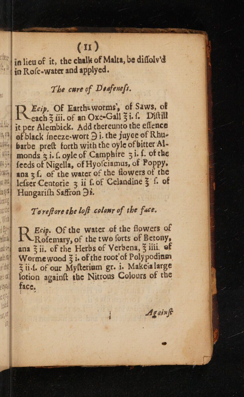 ae. | (11) “lin liew of it, the challt of Malta, be diffolv'd ‘| ia Rofe=water and applyed. The cure of Deafene{s. Re OF Earths worms’, of Saws, of each 3 iii. of an OxeeGall 3i.f- Dyttill iM it per Alembick. Add thereunto the eflence ‘| ef black inceze-wort 3 i. the juyee of Rhu- ili} Barbe pre(t forth with the oyle of bitter Al- (4) monds 5 i. { oyle of Camphire 31. {. of the i) feeds of Nigella, of Hyofciamus, of Poppy, ih} ana sf. of the water of the flowers of the il) Jefser Centorie 3 ii fof Celandine 3 {. of i] Hungarifh Saffron Dt. Toreftore the loft colenr of the face. fA gaint