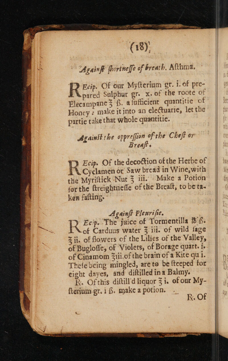 (gy Again (bortnelfe of breath. Afthma. PQ Ecip. Of our Myfterium gr. i. of pre- Xpared Sulphur gr. x. of the roote of Elecampane3 . a {nfiicient quantitie of Honey: make it into an electuarie, let the partie take that whole quantitie. Againit the oppre/fior of the Chef? or Breaft s R Ecip. Of the decoction of the Herbe of LX Cyclamen or Saw bread in Wine, with the Myriftick Nut = In. Make a Potion for the ftreightueffe. of the Brealt, to beta. ken fafting. Againft Plenrife. I Ecip. ‘The juice of Tormentilla 6 {. of Carduus water 3 ili. of wild fage = ii. of flowers of the Lilies of the Valley, of Bugloffe, of Violets, of Borage quart. i. of Cinamom Ziii.of the brain of a Kite qui. Thele being mingled, are to be {teeped for eight dayes, and diftilled ina Balmy. R. Of this diftill’d liquor 3 i. of our My- fterium gr. i &amp;. make a potion. K. OF