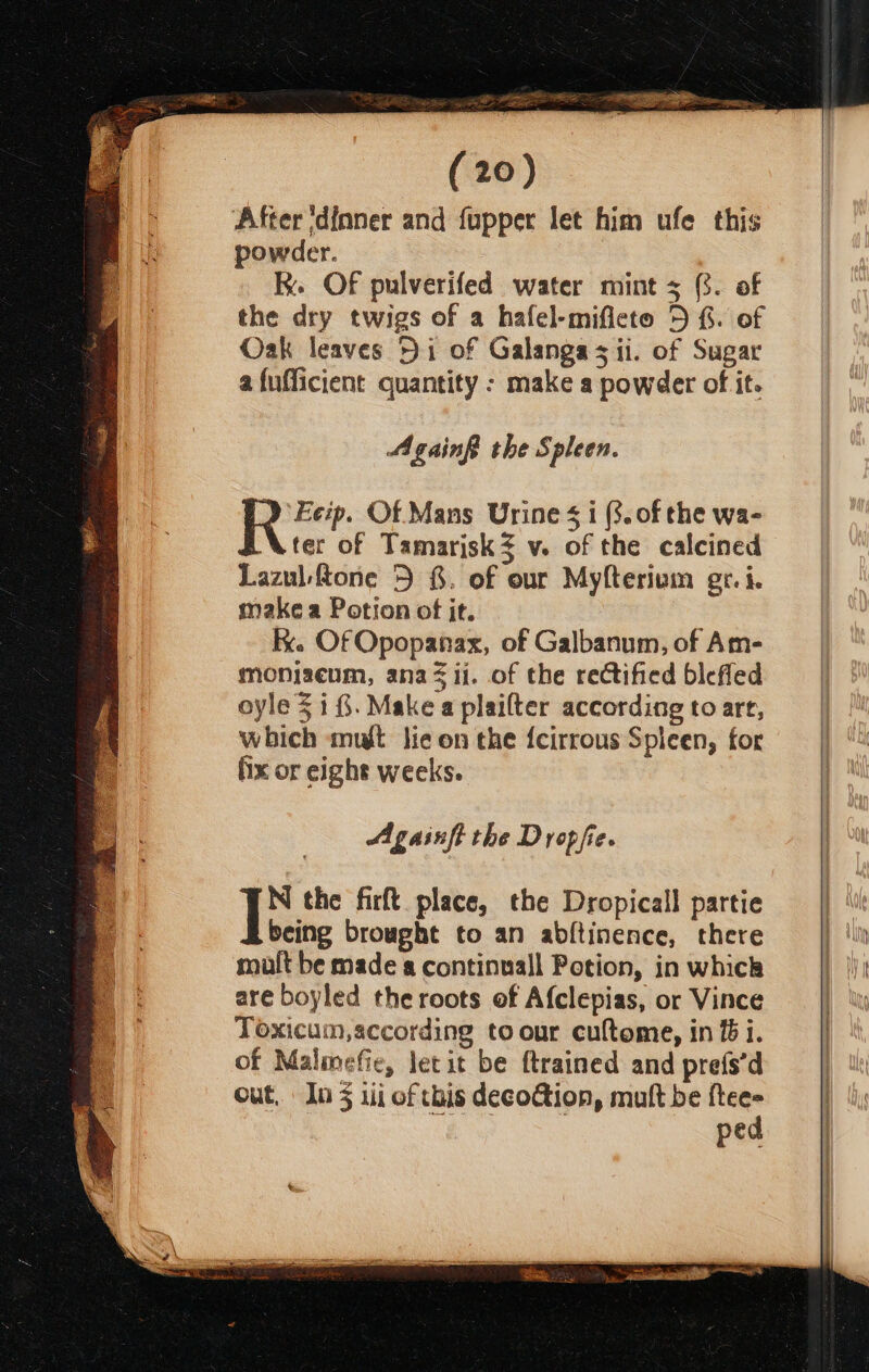 After ‘dinner and fupper let him ufe this powder. Re Of pulverifed water mint 3 (3. of the dry twigs of a hafel-mificto D £. of Oak leaves 51 of Galangas ii. of Sugar a fufficient quantity : make a powder of it. Againf the Spleen. 2 Ecip. Of Mans Urine $i (3. of the wa- Uter of Tamarisk $v. of the calcined Lazul fone 5 8. of our Myfterium gr. i. make a Potion of it. Kk. Of Opopanax, of Galbanum, of Am- monizeum, ana ii. of the rectified blefled oyle $i. Makea plailter according to art, which mut lie on the {cirrous Spicen, for fix or eight weeks. Againft the Dropfe. Ik the firft place, the Dropicall partie being brought to an abltinence, there mult be made a continuall Potion, in whick are boyled the roots of Afclepias, or Vince Toxicum,according toour cuftome, in fi. of Malmefie, letit be ftrained and prefs’d out, In 3 ii of this decofion, mult be Hct pee