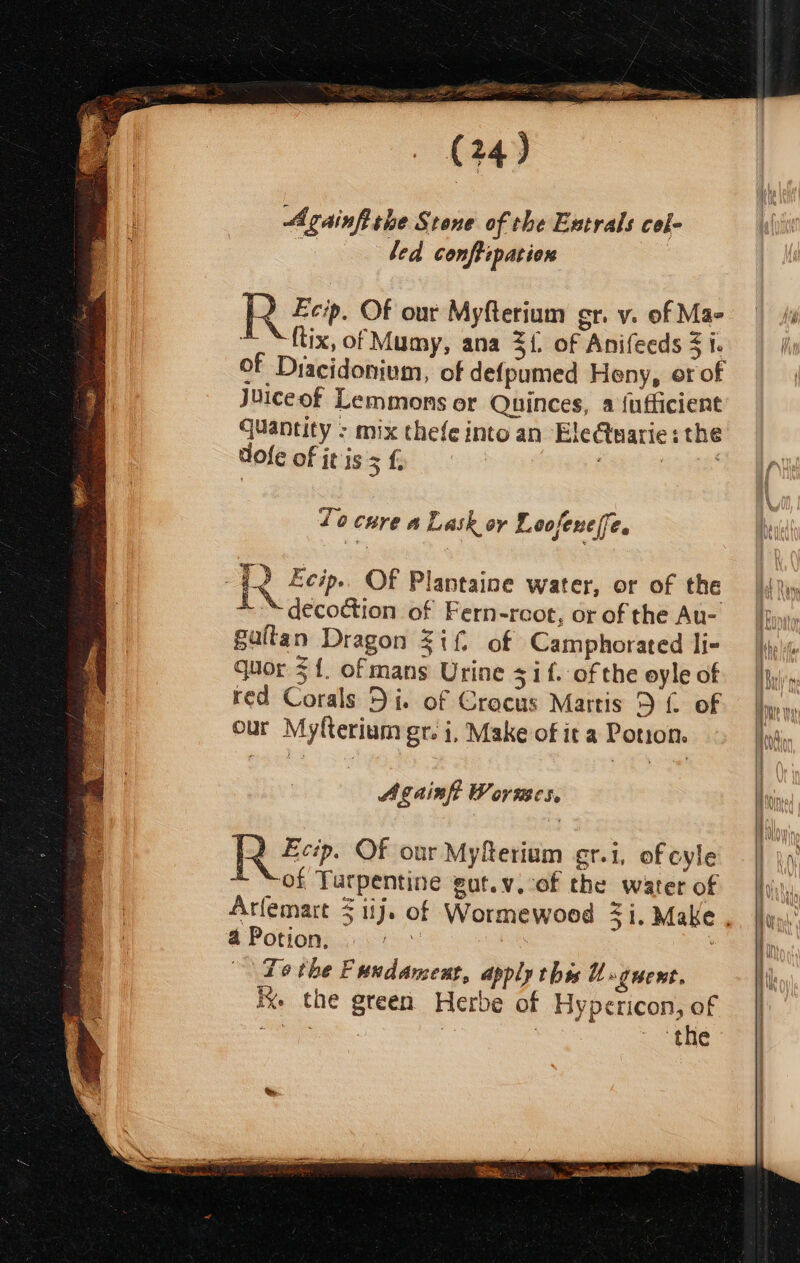 st iter NEE da eae (24) Againfithe Stone of the Extrals col- led conftipation R Feo. Of our Myfterium gr. v. of Mae ~~ ftix, of Mumy, ana 3{. of Anifeeds 3 i. of Dracidonium, of defpumed Heny, or of Juiceof Lemmons er Quinces, a {ufficient quantity - mix thefe into an EleCtuarie: the dole of it is 5 f nue To cure a Lash or Loofenelfe. R Ecip» OF Plantaine water, or of the ~“ decoction of Fern-reot, or of the Au- galtan Dragon Zif, of Camphorated li- quor 31. of mans Urine si f. of the oyle of red Corals Di. of Crocus Martis 9 f of our Myfterium gr. i, Make of it a Potion. Againft Wormes. R 2. Of our Myfterium gr.i, of cyle * “Sof Turpentine gut.v.:of the water of és 4 Potion. To the Fuudanceut, apply thes Unguent. ix. the green Herbe of Hypericon, of ee i | the