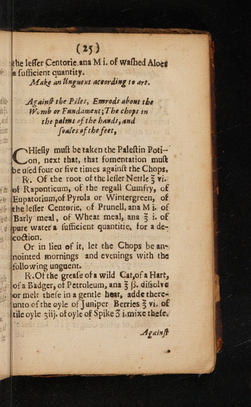 od (25) rhe leffer Centorie.ana Mi. of wafhed Aloeg le fufficient quantity. | Make anUnguext according to art. Againft the Piles, Emrods about the Wemb or Fundament;The chops in the palms of the basds, and fealesof the feet, ig Hiefy muft be taken the Paleftin Poti— Mon, next that, that fomentation mult be uled four or five times againit the Chops, | . Of the root of the lefler Nettle $ vi. (ts bef Raponticum, of the regall Cumfry, of ! (Eupatorium,of Pyrola or Wintergreen, of » thelefler Centerie, of Prunell,anaMi. of vt (Barly: meal, of Wheat meal, ana 3 i. of ipure water'a fufficient quantitic, for a de- , tcoction. Or in lieu of it, let the Chops be an- inointed mornings and evenings with the ifollowing unguent. | BeeOtthe greafe ofa wild Cat,ofa Hart, : jofa Badger, of Petroleum, ana § (3. difsolve » vor mele thefe ina gentle heat, addethere- hunto of the oyle of Jusiper Berries 3 vi. of tile oyle siij. of oyle of Spike 3 i.mixe thefe. od — = =&gt; | _— Againft »