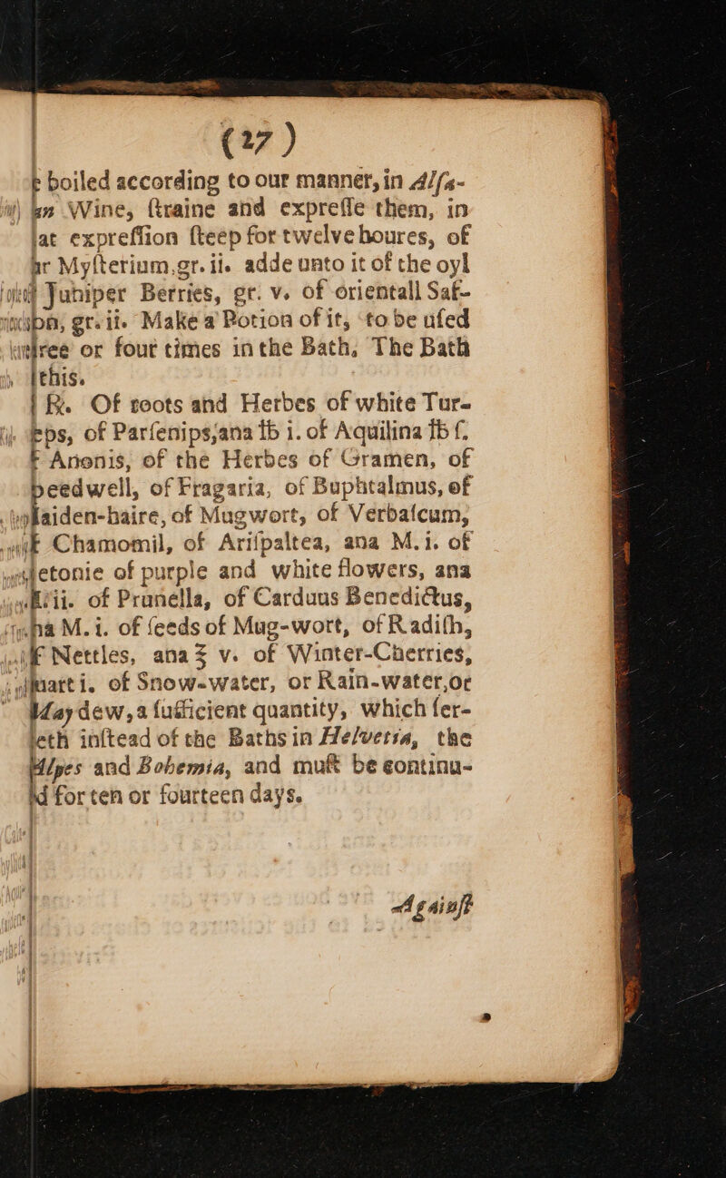 p boiled according to our manner, in 4//s- i!) bn Wine, Graine and expreffe them, in lat expreffion {teep for twelve houres, of ar Myfterium.gr. ii. adde unto it of the oyl ‘ht! Juhiper Berries, gr. v. of oriental Saf- iia, gteiie Make a Rotion of it, ‘to be ufed itiree or four times inthe Bath, The Bath » Pehis. |. Of soots and Herbes of white Tur- eps, of Parfenips,ana fb i. of Aquilina fb f- F Anenis, of the Herbes of Gramen, of beedwell, of Fragaria, of Buphtalmus, of oyflaiden-haire, of Mugwort, of Verbafcum, wit Chamomil, of Arifpaltea, ana M.i. of yegetonie of purple and white flowers, ana wubeii. of Prunella, of Carduus Benedidtus, ‘na M. i. of feeds of Mug-wort, of Radifh, jai Nettles, anaZ v. of Winter-Cherries, _uarti, of Snow.water, or Rain-water,or ' Hay dew, fufficient quantity, which fer- leth inftead of the Bathsin He/wetia, the Hipes and Bohemia, and muf be eontinu- Md for ten or fourteen days. | oA g ainft