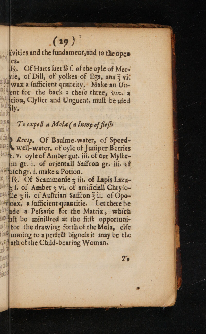 —. (29) |Avities and the fundament,atd to the opew- iCSe Ik. Of Harts fuet £ of the oyle of Mere rie, of Dill, of yolkes of Egs, ana = vi: “. jwax a {ufficient quantity,’ Make an Un- ‘Went for the back : thee three, viz. a “}tion, Clyfter and Unguent, mult be ufed Hy. 24 Toexpell a Mola(a lump of flefb AM » Aecip, OF Baulme-water, of Speed- well-water, of oyle of Juniper Berries et v. oyle of Amber gut. iu. of our Myfte- im gt.i. of orjentall Saffron gr. ile of “'pich gr. i. make a Potion. Lk. Of Scammonie 3 1i1. of Lapis Lazu- {. of Amber 5 vi. : artificiall Chry{o~ le sii. of Auftrian Saffron 3 ii. of Opo- Minas? a fufficient quagtitie. aoe there be ide a Pefsarie for the Matrix, which ‘iiyft be miniftred at the firft opportuni- uiiKfor the drawing forth of the Mela, elfe Full caming to a perfe&amp; bignefs it may be the 1 yi ath of the Child-bearing Woman. { Te i if