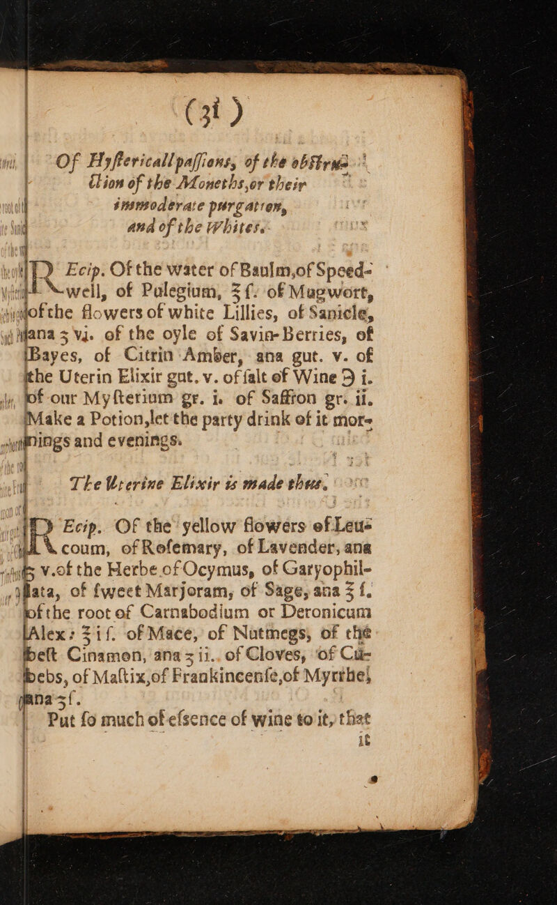 Of Hyftericall paffions, of he ob tris ition of the ALoneths,or theip insmoderate purgatron, and of the Whites. mas ancy a Swear sR a wil) Ecip. Of the water of Baulm, asf Speed: \ vl Nwell, of Palegium, =f. of Mugwort, iagofthe flowers of white Lillies, of Sanicle, jnfanas vj. of the oyle of Savin Berries, of Bayes, of Citrin Amber, ana gut. v. of ithe Uterin Elixir gat. v. of falt of Wine 9 i i. J, tof-our My fterium: gr. Ie of Saffron gr. il. Make a Potion, let the party drink of it mor 4y@nings and evenings. ' if Te Urerine Elissiy is made thes. | aR Ecip. OF the yellow flowers ef Leu= coum, of Refemary, of Lavender, ang ifs V-0f the Herbe of Ocymus, of Garyophil- v yplata, of fweet Marjoram, of Sage, ana $f. lof the root of Carnabodium or Deronicum lAlex: Zif. of Mace, of Nutmegs, of the belt Cinamen, ana = ii.. of Cloves, ‘of Ci bebs, of Maltix,of Frankincen{e,of Myrthe} na sf. 1 Put fo much of efsence of wine to it, that it