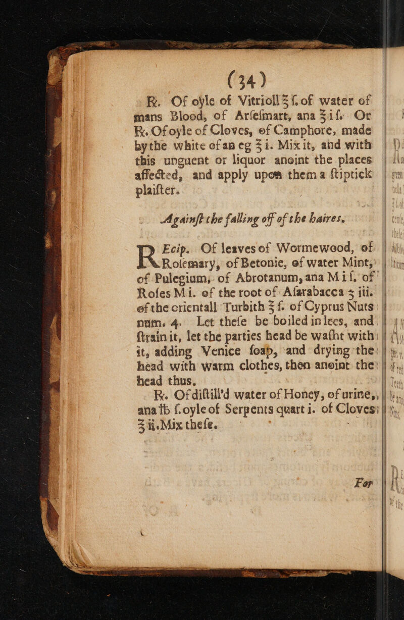 Fk. Of ole of Vitrioll Z {of water of mans Blood, of Arfefmart, ana 3if. Or . Of oyle of Cloves, ef Camphore, made bythe white cfapeg $i. Mixit, and with this unguent or liquor anoint the places affected, and apply upow thema f{tiptick plaifter. : Againft the falling off of the hatres, -Rolemary, of Betonic, of water Mint, Rofes Mi. ef the root of Afarabacca ¢ iti. ef the oriental] Turbith 5 f of Cyprus Nuts num. 4. Let thefe be boiled in lees, and {train it, let the parties head be wafhe with - Gt, adding Wenice foab, and drying the head with warm clothes, then aneint the head thus, ana tb f.oyle of Serpents quart i. of Cloves: Sije-Mixthefe. | | | |