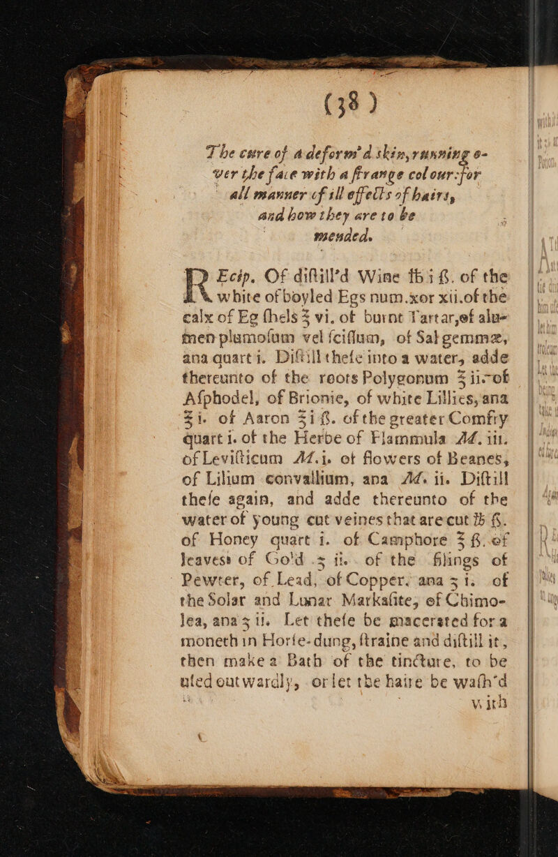 (33 ) The cave of adeform’d skin, running e- wer the face with a frrange colour-for all manner cf ill effects of hatrs, and bow they are to be mended. A» Ecip, OF difill’d Wine thi f. of the a. &amp; white of boyled Egs num.xor xti.of the ealx of Eg thels3 vi. of burnt Tartar,ef alu- men plumofum vel f fcifum, of Salgemme, anaquart?. Diftillthefe into a waters adde thereunto of the roots Pol olygonum 3 ii-of Afphodel, l, of Brionie, of white Lillies; ana Zi. of Aaron 41. of the greater Comfry quart i. of the Ferlbe of Flamanila Adi. of Levilticum AZ.i. ot flowers of Beanes, f Lihum convalhum, ana Ad it. Diftill thefe again, and adde thereunto of the water of young cut veines that are cut f. of Honey quart 1. of Camphore $ f..0f Jeavess of Gold .s i. of the Glings of Pewter, of Lead, of Coppers ana 3 i. of the Solar and Lunar Markafite; ef Chimo- Jea,anaszil. Let thefe be macerated fora reoneel ih Horfe. dung, ftraine and diftill ir, then makea Bath of the tin@are, to be uledoutwardly, orlet the haire be wath'd M wird