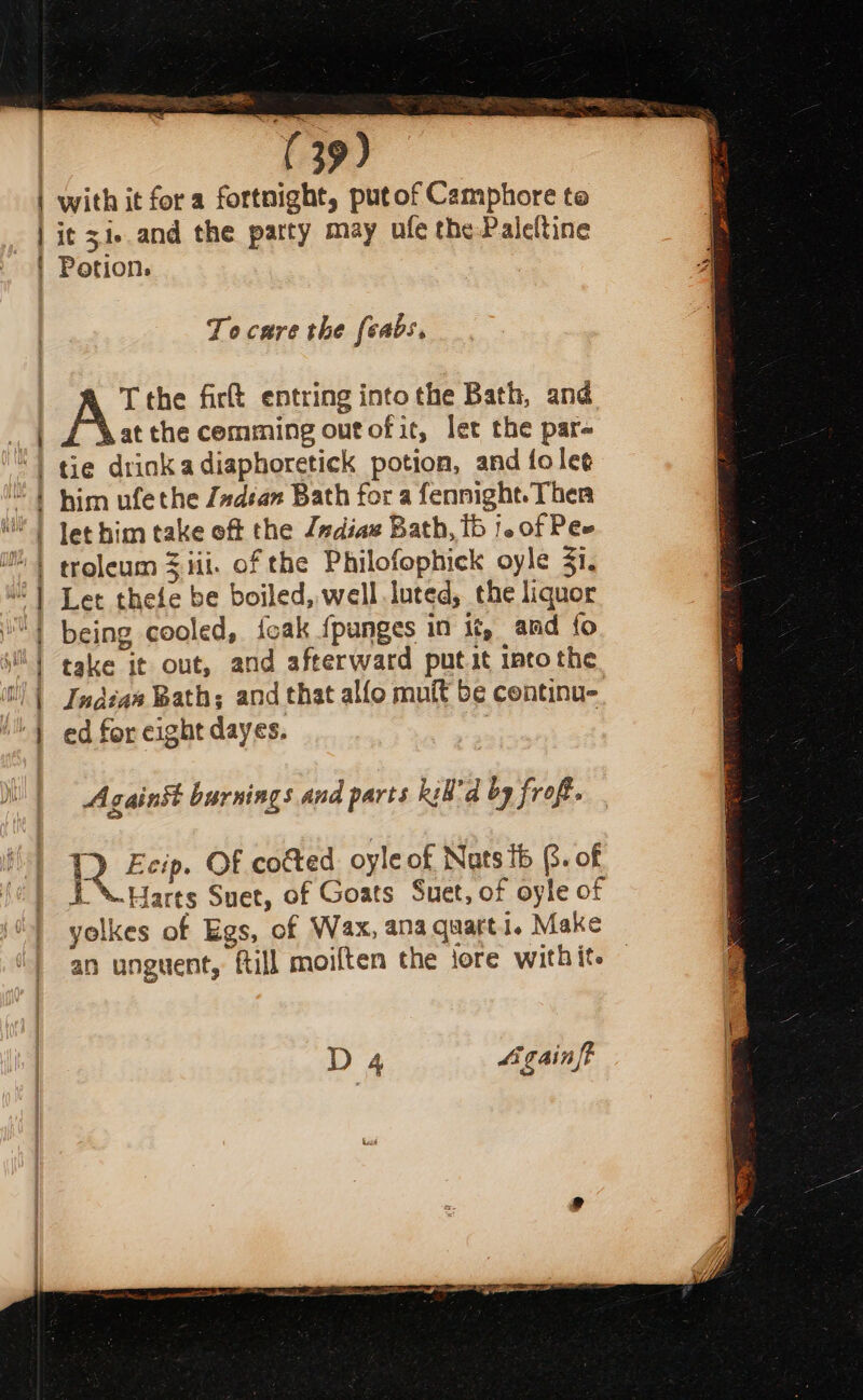 ee ee ey eee es es ( 39) with it fora fortnight, putof Camphore te it 31. and the patty may ufe the -Paleltine Potion. To care the feabs. T the firt entring into the Bath, and at the comming outofit, let the par- tie drink a diaphoretick potion, and folee him ufethe /#dsan Bath for a fennight. Ther let him take off the /adiae Bath, 1b |. of Pee troleum 3 iii. of the Philofophick oyle 31. Let thefe be boiled, well luted, the liquor being cooled, feak {panges in it, amd fo take it out, and afterward putit into the Indian Bath; and that alfo muit be continue. ed for eight dayes. | Against burnings and parts Ril'd by froft. 1D Ecip. OF cotted oyle of Nats tb @. of i \ Harts Suet, of Goats Suet, of oyle of yolkes of Egs, of Wax, anaquarti. Make an unguent, ftill moiften the iore withite D4 Ligainft