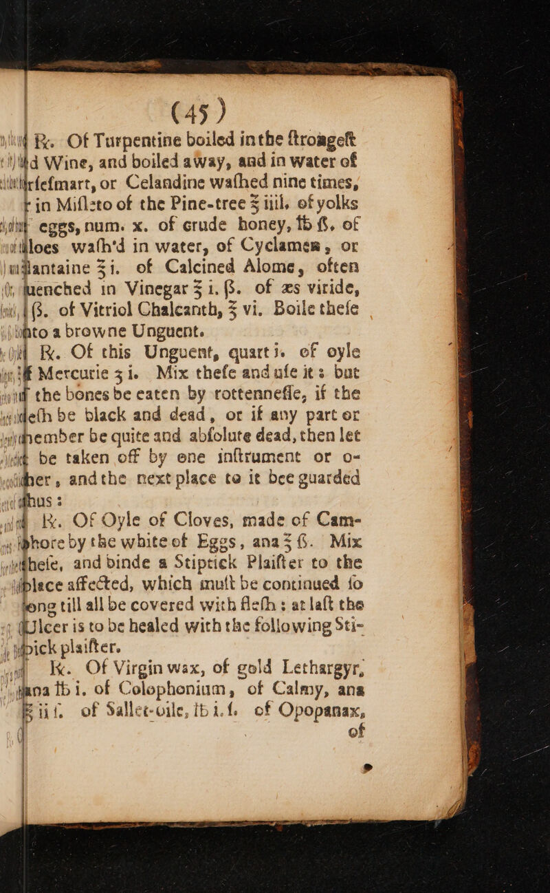 id &amp; Of Turpentine boiled inthe froagek ‘ilikd Wine, and boiled away, and in water of \ilirfefmart, or Celandine wafhed nine times, rin Miflzto of the Pine-tree § iil, of yolks jut eges, num. x. of crude honey, 15%, of ithloes wath'd in water, of Cyclamen, or w@antaine 3i. of Calcined Alome, often , Menched in Vinegar $1.3. of zs viride, in’, (3. of Vitriol Chaleanth, 5 vi. Boile thee i) lipto a browne Unguent. vii FX. Of this Unguent, quarts. of oyle inf Mercurie 31. Mix thefe and afe its but wit! che bones be eaten by rottenneffe, if the wideth be black and dead, or if any part or Iwdnember be quite and abfolute dead, then let idee be taken off by ene inftrument or o- idber , andthe next place te it bee guarded «(US 3 pi 1k. OF Oyle of Cloves, made of Cam- «iphore by the white of Eggs, anaz(. Mix widheie, and binde a Stiptick Plaifter to the iplece affected, which mutt be continued {fo song till all be covered with fleth ; at laft the ) (Ulcer is to be healed with the following Sti- ‘y, pick plaift ct. aot x. Of Virgin wax, of gold Lethargyr, jana thi. of Colophonium, of Calmy, ana iii, of Sallec-oile, tbat. of Opopanax, ( | of