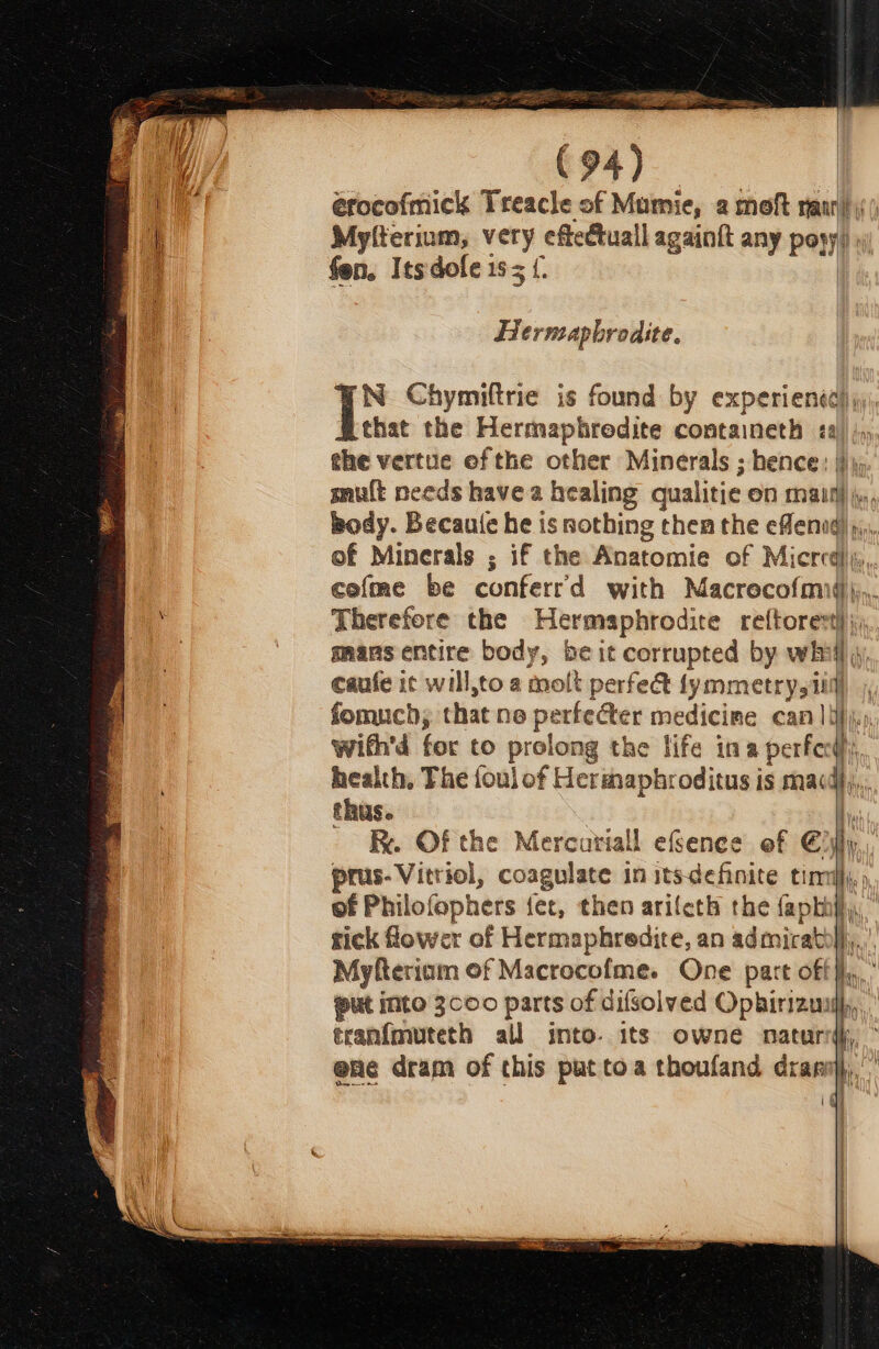 érocofmick Treacle of Mumie, a moft rann) Myfterium, _ eftectuall againft any Pony) fen. Itsdofle 15 | } | Hernsaphrodite. N Chymiftrie is found by experienta) that the Hermaphredite containeth » | the vertue ofthe other Minerals ; hence: | mult needs have a healing qualitie en eet . body. Becaute he is nothing then the eflenad) of Minerals ; if the Anatomie of M Licr ed), cofme be conferr'd with Macrecofmig)};,. Therefore the Hermaphrodite ref{torest} j mans entire body, be it corrupted by whi q caufe ic will,to a molt perfect lymmetrysi W fomuch, that ne perfecter medicime cam ]ipj.s with'd for to prolong the life ina perfe fi health, The foul of Hermaphroditus is madd}. thus. bi BR. Of the Mercuriall efSence ef Elly, prus-Vitriol, coagulate in itsdefinite timlj, of Philofophers fet, then arileth the faphify, tick Gower of Hermaphredite, an admicathl);.,. Myfteriam of Macrocofme. One part off}, put into 3000 parts of difsolved Ophirizuuih, tranf{mureth all into. its owne naturd, ° ene dram of this put toa thoufand draniy,,’