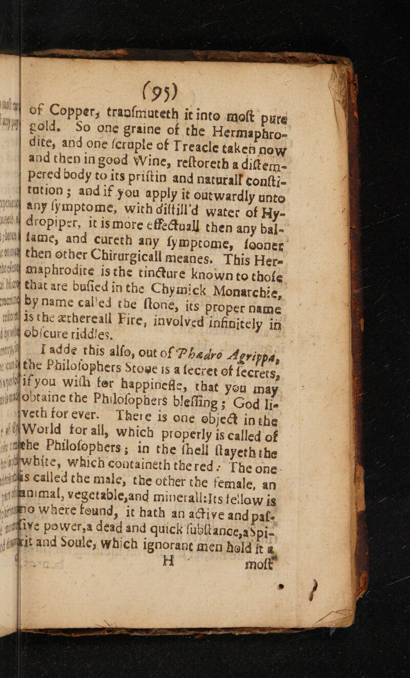 “Wt of Copper, tranfmuteth it into molt pure “il gold. So one graine of the Hermaphro- | dite, and one feraple of Treacle taken now | and then in good Wine, reftoreth a diftem- | pered body to its priftin and natoralf contti- | tation; andif you apply it outwardly unto ‘il any {ymptome, with diltill’d water of Hy- ith dropiper, itis more effectual then any bal- jt] dame, and cureth any fymptome, fooner ‘itil then other Chirurgicall meanes. This Her iwi maphrodite isthe tin@ure known to thofe : Mi that are bufied in the Chymick Monarchie, wool by name called the ftone, its Proper name eiotl ds the ethereall Fire, involved infinitely ia hui obscure riddles, il] Eadde this alfo, ont of Phedro Agrippa, ; tll the Philotophers Stowe is a fecret of fecrets, aui@if you with ter happinefle, that you inay «isnt ob¢aine the Philofophers bleffing ; God lia tveth forever. There is one objec inthe if /World tor all, which properly is called of yifehe Philofophers; in the thell flayeth the villhwhite, which containeth the red - The one. jpithis called the male, the other the female, an itoimal, vegetable,and minerall:Its fellow is ‘ilo Where found, it hath an active and pafe gitive power,a dead and quick fubltance,aSpi- (wat and Soule, which ignorane men held it a j | H molt