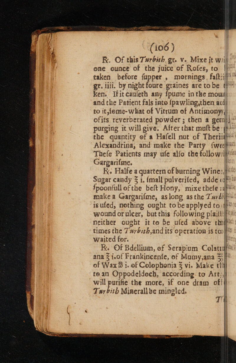 K. Of this Turdith. gr. v. Mixe jt will’. ome ounce of the juice of Rofes, to |) taken before fupper , mornings. faltiil? gr. iiii. by night foure graines are tobe t) ken. Ifitcauleth any fpume inthe mow}; andthe Patient fals inte {pawling,then acd) to it,feme-what of Vitrum ef Antimonyy,) ofits reverberated powder ; then a gernj)\“ purging it will give. After that muft be: (}) the quantity of a Hafell nut of Theriishi Alexandrina, and make the Party {weet Thefe Patients may ufe alfo the follow/ijpiit Gargarifme. t RK. Halfe a quartern of burning Wine:,))* Sugar candy 3 1. {mall pulverifed, adde «qf {poonfull ofthe beft Hony, mixe thefe : afi! make a Gargarifme, aslong asthe Tardis! isufed, nothing ought tobe applyed to) jp wound oruleer, but this following plailti|fiil neither ought it to be ufed above thi times the 7#rbith,and its operation is {an} | waited for. a in os R. Of Bdellium, ef Serapium Colatuf ana 3 i.of Frankincenfe, of Mumy,ana 35) of Wax ib i. of Colophonia 5 vi. Make tli] tean Oppodeldech, according. to At will purifie the more, if one dram oft Tar bith Minerallbe mingled, |