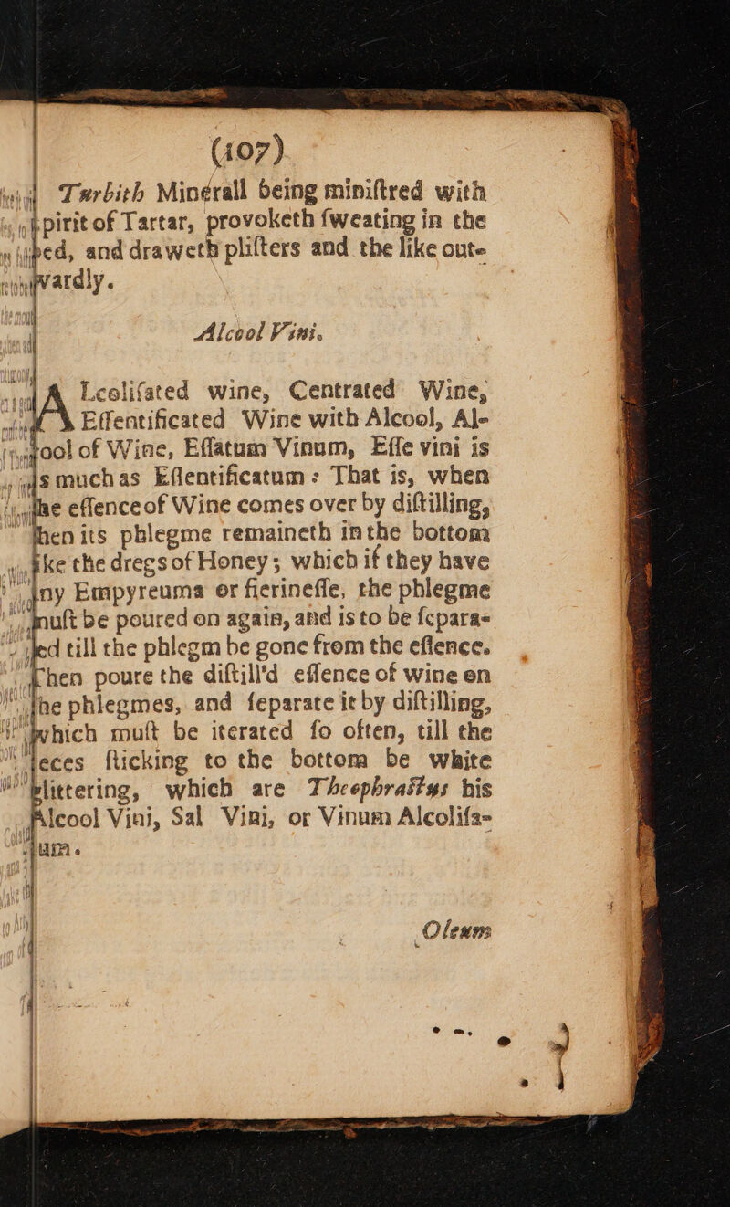 ane | (107) ini) Terbith Mineérall being miniftred with »ppirit of Tartar, provoketh fweating in the  hee and draweth plifters and the like oute cite ardly « | Alcool Vini. J { Leelifated wine, Centrated Wine, 4 A Effentificated Wine with Alcool, Al- ‘u @oolof Wine, Effatum Vinum, Effe vini is aismuchas Effentificatum: That is, when ‘y dige eflenceof Wine comes over by diftilling, “then its pblegme remaineth inthe bottom vin pke the dregs of Honey; which if they have  Iny Empyreuma er fierineffe, the phlegme mult be poured on again, afd is to be {cparas ited till the phlegm be gone from the effence. (Then poure the diftill’d eflence of wine en fhe phiegmes, and feparate it by diftilling, i! bvhich mult be iterated fo often, till the “feces fticking to the bottora be white Hblittering, which are Theepbraitys his lcool Viai, Sal Vigi, or Vinum Alcolifa- UIA Oleums |