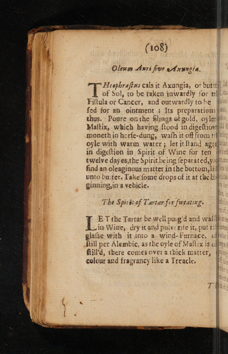 Olenms Auri foe eA xuncia. Heepbrafews cals it Axungia, or butt of So] I, to be taken inwardly for etl Fif tula or Cancer, and outwardly tobe fed for an ointment : Its preparation) thus. Poure onthe filings af gold , oyle in digeftion in Spirit of Wine for ten twelve dayes,the Spirit being feparated,yiq find. an oleaginous matter in the bot tom, lilp ginning,in'a vehicle. T he Spit 6f of 7 artar fe v [weating. ET the Tartar be.well purg'd and waifil in Wine, dry icand pulverie it, pute ftill'd, there comes overa dpe mater, colour and fragrancy like a Treacle,