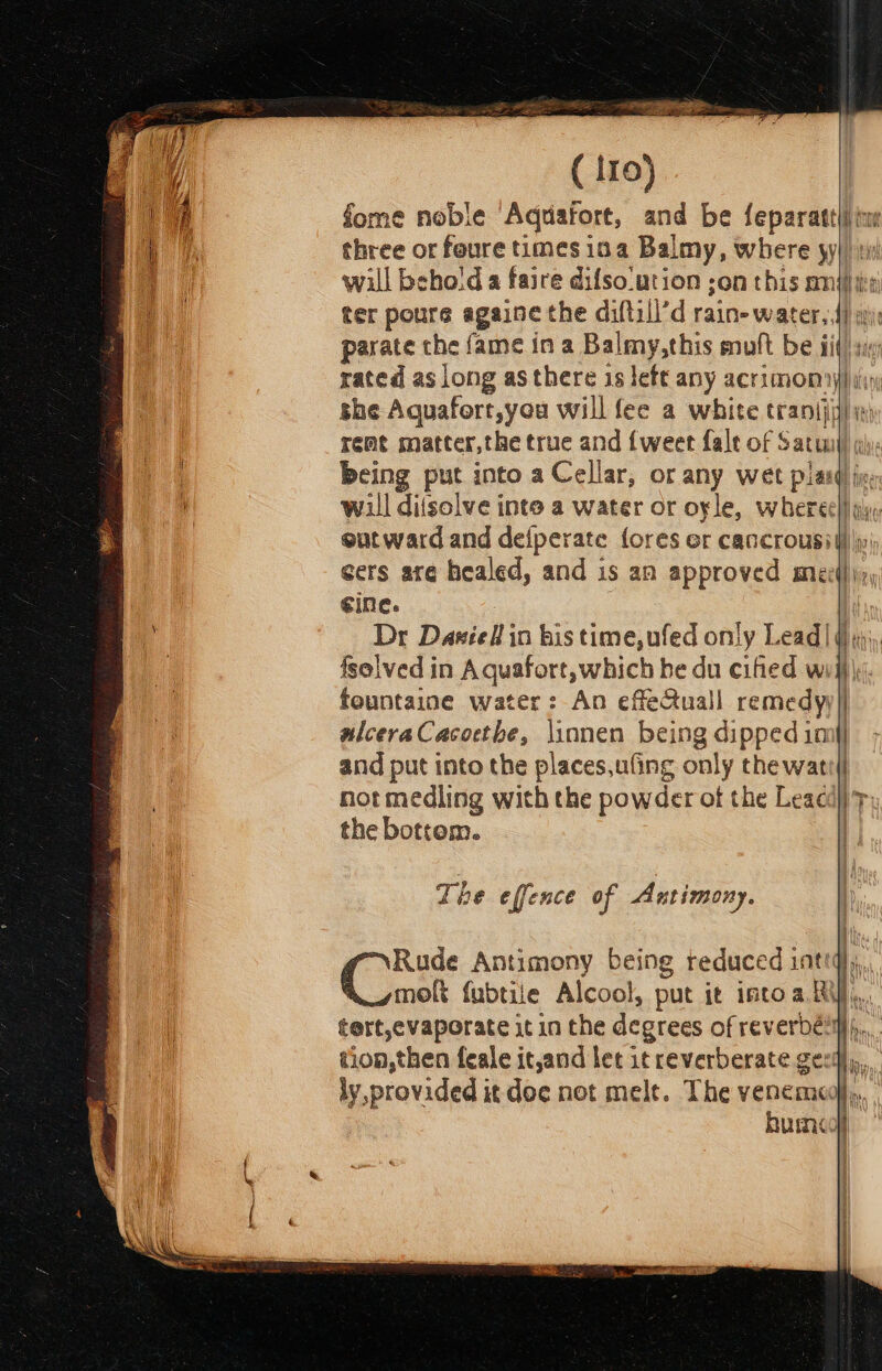 eS _ ma: Ss z &lt;a ( iro} fome noble ‘Aquafort, and be feparatt(i ine three or feure times ina Balmy, where yj) il will behold a faire difso-ution son this mje) ter poure againe the diftill’d rains water, 4) i parate che fame in a Balmy,this mult be iit rated as long as there is left any acrimony) ii) she Aquafort,you will fee a white rani i remt matter,the true and {weet fale of Satuny) ql; being pas into a Cellar, or any wet laud fie will difsolve into a water or oyle, whereel gly, outward and defperate {ores er cancrousi lilly cers are healed, and is an approved miei}, ¢ine. f Dr Daniell in bis time, ufed only Lead] () y;, fsolved in Aquafort, which be du cified wii} fountaine water: An effeQuall remedyy] alceraCasoethe, \innen being dipped imi] and put into the places,uling only the watt! not medling with the powder of the Leacdl} 'p) the bottom. | The effence of Antimony. Rude Antimony being reduced inti), moft fubtiie Alcool, put it intoa Ri, tert,evaporate it in the degrees of reverbéims,,. tion, then feale itand let it reverberate gee), ly,provided it doe not melt. The venemed,,,