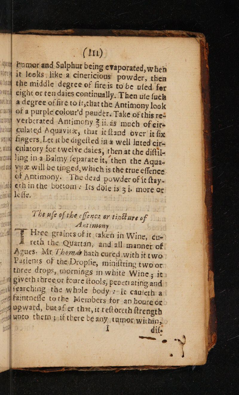 PLA: ES WO _ (im) homer and Sulphur being evaporated, when it looks. like a cinericious powder, then the middle degree of firejs tobe nied. fer eight or ten daies continually, Then ute {ach a degree of fre toitjchat the Antimony look of a purple colour'd peuder. Take of thig red verberated Antimohy 2 ii.ds much of cira culated Aquavit&amp;, thar itftand over it fix fingers Ler itbe aigelled ina well lated cirs culatory for twelve daies, then at the diftil- Jing in.a Baimy feparate it, ‘then the Aqua- vite. will be tinged, which is the true effenca. of Antimony. Thedead powder of it ftay- Jéechinthe bottoms Its dole is 31 more or leffe, % a ee = —-+ = = a = — = == or oe ae - = = =&gt; = == oe 4h id a a —F The ule of the [fence or tintlure of A timony “® Hree grainesof it caked in Wine, éu- | 4 reth the Quartan, andi all manner of | | Agues. Mt Thormak hath cured with it two Patients of the Droplie, minitring two-or ithree drops, mornises in white Wine; it iveth threeor toure itools, penetrating and ‘ld me t j q grver wiMisarching the whole bodys Je cauleth a wm faintnefle tothe Members for an houre or eq upwatd, butafier that, icreftoreth ftrength ca Oto chet s.if there be any Cainer wichin,