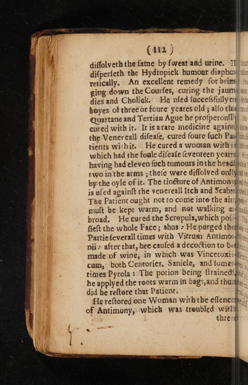 difperfeth the Hydropick humour diaphay) i: retically, An excellent remedy for brimy) ji ging down the Courfes, curing the jaumy/ is dies and Choliek. He ufed fuccefSfully eq) try boyes of threé or foure yeares olds alfo chaq|in Quartane and Tertian Ague he profperoufll})) | evred with it. Icisarare medicine againhl}/|inp the Venereall difeafe, cured foure fuch Paa}! tin) tients withit. He cured a woman with iif) Iily having had eleven fuch tumonrs in the headi})i\) ewo in'the arms ;thefe were diflolved onllpii\ by the oyle of it. The tinéture of Antimony) is ufed againft the venereall Itch and Scabsslfiyy: The Patient ought not to come inte the ait broad. He cured the Screpula,which pol), felt the whole Face; thas &gt; He parged thighy nid: after chat, hee caufed a decoction to big; made of wine, in which was Vincetoxii#,, cum, both Centories, Sanicle, and icmerhy. times Pyrola: The potion being ftrainedifi\y) he applyed the roots warm in bags, and thuigh,., did be reftere that Patient: | He reftored one Woman withthe eflenceayy of Antimony,-'which was treubled witli) thre:
