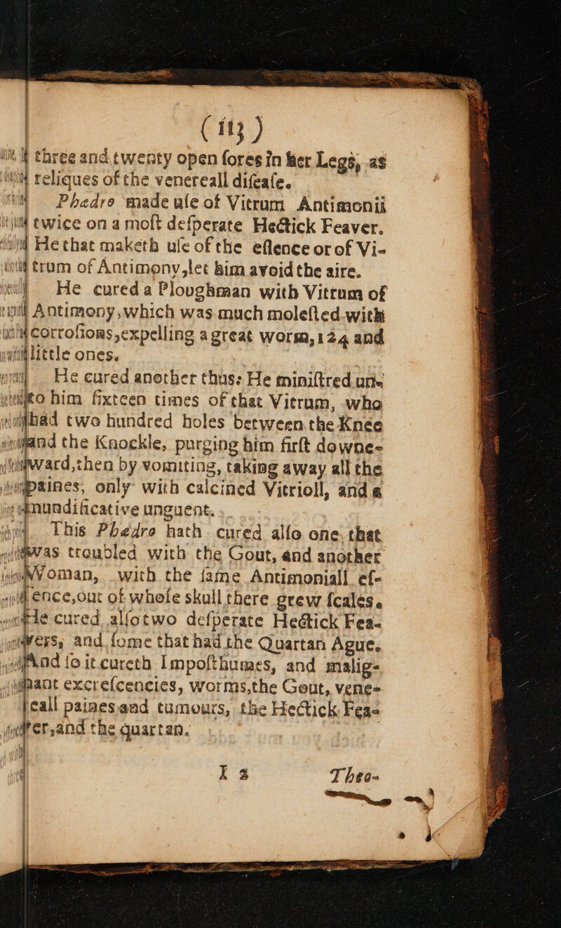 ( 183 ) ‘tht three and twenty open fores in fer Legs, as ‘wit reliques of the venereall difeafe. | 4 =Phedro made ule of Vieram Antimonii itjillt ewice on a molt defperate Heétick Feaver. ‘wid He that maketh ufe of the eflence orof Vi- ol) tram of Antimeny,let kim avoid the aire. yt) He cured a Ploughman with Vitrum of vil Antimony, which was much molefted.with in! CorroGors, expelling a great worm,124 and gli Hele ones. . = ar uy] = He cured another thus: He miniltred une snijto him fixteen times of that Vierum, who ijbad twe hundred holes between. the Knee iinand the Kaockle, purging him firt downe- (uiiward,then by vomiting, taking away all the abaiice only’ with calcined Vitrioll, anda e@nundificative unguent. iq This Phedro hath. cured alfo one, that o(i@evas troudled with the Gout, and another wiaWVoman, with the {ame Antimoniall ef- yo ence, our of whefe skull there grew {calés. w#ae cured alfotwo defperate He@tick Fea- ies, and {ome that had the Quartan Ague. ipod fo it.cureth Impofthumes, and malig jjpant excrefcencies, worms,the Geut, vene= ay paimesand tumours, the Hectick Feae drer,and the guartan. Aine | q