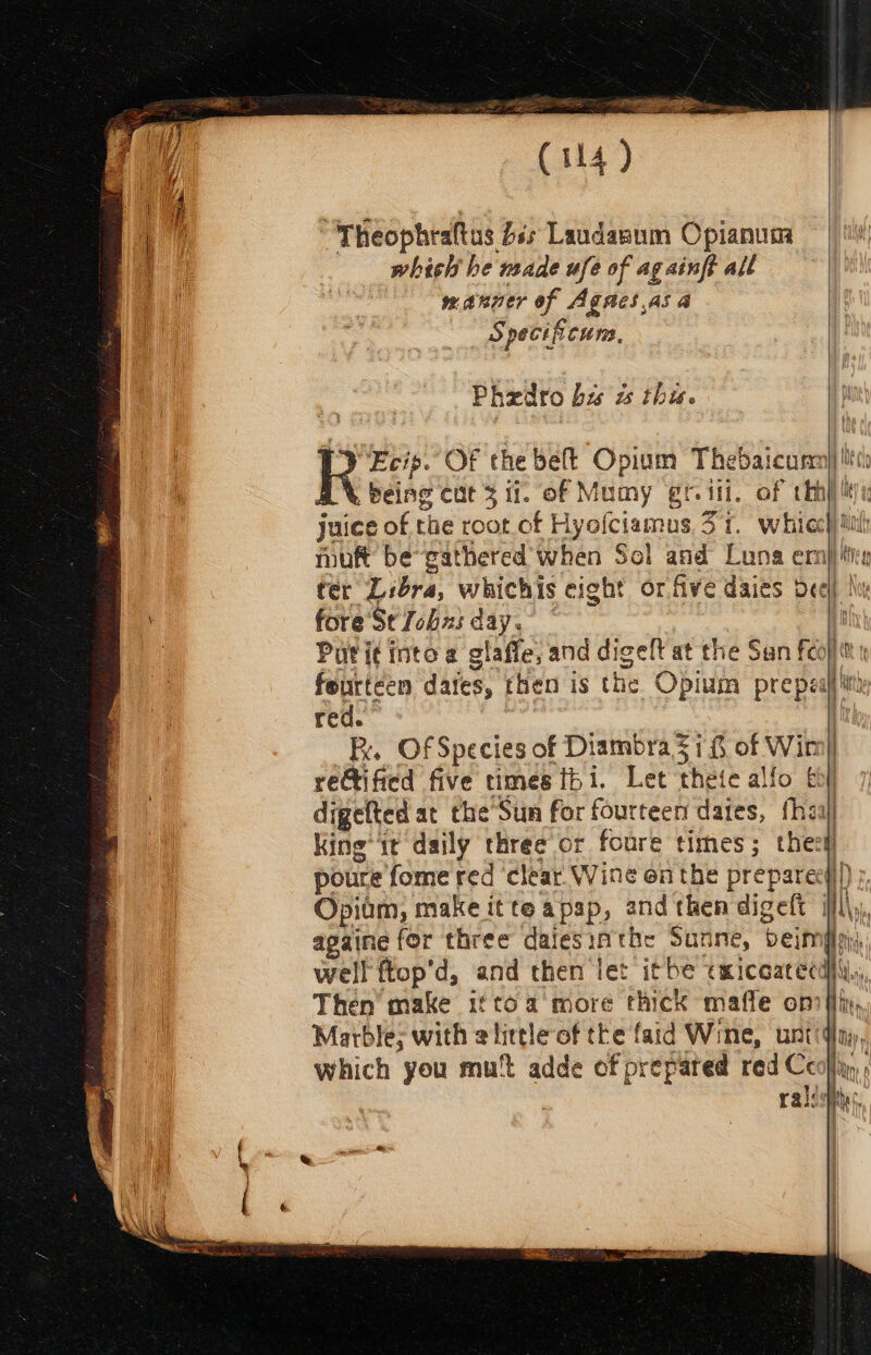 (114) , Theophraltus £ss Laudanum Opianum which he nade ufe of ag aint all manner of Agnes as a S pecifi cum. Phedto bis w this. ‘J Ecip. Of the belt Opium Thedaicumn) iitts AX being cut 3 if. of Mumy gril. of thn} li), juice of the root of Hyofciamus. 371. whicc) tl muft be-gathered when Sol and Luna ern) tee ter Libra, whichis cight or five daies Deel) le 4 fore’StJobxs day. | [ | Puti¢intoa glafle, and digelt at the San feojit feurteen dates, then is the Opium prepeafiiiti red. | Fy. Of Species of Diambra 57% of Wim] reCtified five times fbi. Let thete alfo bh) digefted at the’Sun for fourteen dates, fhaal King’ tt daily three or foure times; theck poure fome red ‘clear Wine on the preparecy))) ;, Opidm, make itte apap, andthendigeft il\y, apaine for three dalesinthe Sunne, beimpsy) well ftop’d, and then let itbe exicoatecdi\y,, Then’ make iftoa more thick maffe on flix, Marble; with alittle of the faid Wine, untiqiny, which you mut adde of prepared red Ceo}, ralssittes, {