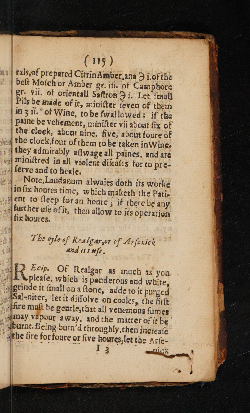 —— ee WEES REIS es Y =e (115 ) wn | tals,of prepared CitrinAmber,ana 9 i.of the | belt Mofch or Amber gr. tile of Camphore gt. vil. of oriental] Saffron 5 i. Let fmall | Pils be made of it, minifter feven of them | in 5 11.” of Wine, to be fwallowed; if the | paine be vehement, minifter vii about-fix of | the cloek, abone ine, five, about foure of sun) the clock,four of them tobe taken inWine. they admirably aflwage all paines, andare wd Minitred in all violent difeates for to pre= mdf ferve and to heale, : vcs ~-Note,Laudanum alwaies doth its worke (10 fix houres time, which maketh the Patin (yf Bt to fleep foran houre - 3 If there be any nd further afe of it, then allow to {ts operation ath i fix houres, | if j i The oyle of Keabgar,or tf Arfenick i and its #fe. f -e—. sn ? Ecip. OF Realgar as much as you (4 Xpleafe, which is penderous and white, wmgrinde it {mall ona ftone, addetoit purged y@paleniter, letit didolve on coales, the firlt «able mult be gentle,that all venemons fumes Wmay vapoor away, andthe matter of it be. )cqurnt. Being burn’d throughly, chen increafe © the fire for foure or five houres,letehe Arfe- J 3 tathe a) wots a —— 14 | «alt 4 4 nie aaa Sieh etna mis } a