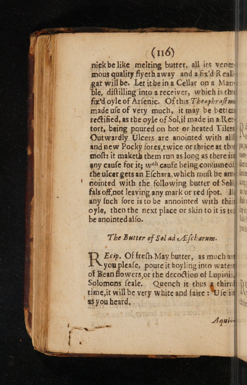 nick be like melting butter, all irs vene: mous quality fiyeth away and afix'd R all gat willbe. Let itbeina Cellar ona Mati ble, diftilling’into.a receiver, which is thn fix'd oyle of Arfenic. Of this Pheephtcimm made ufe of very much, it may be bette rectified, as the oyle of Solif made ina Res} tort, being poured on hot or beated Tiles) | Outwardly. Ulcers are anointed with ailillj * and new Pocky fores,twice or thrice at thig) |i) moft: it maketh them ron as long as there sus) it gay caufe for it; w*&gt; cafe being con{umedi)) lito the ulcer gets an Efchara, which mutt De amy iit mointed with the following butter of Soll) i fals off,not leaving any mark or red {pot, Hil) #! any {uch fore istobe annointed with thiij li oyle, thenthe next place or skin to it 1s ted} iti be anointed alfo. | A. The Butter of Sol adeZfcharum. A quis)