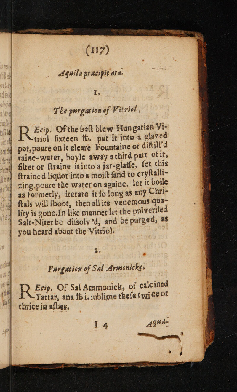 Aquila pracipit At As r. The purgation of Vitriol , Ti RR Eee Of the belt blew Hungarian Vis triol fixteen fb. put it inte a glazed wei potypoure on iteleare Fountaine or diftill’d ind vaime-water, boyle away athird part of it, cuff filter or ftraine itinto a jar-glaffe, fet this sua) {trained liquor into a moift fand to cryftalli- yi] Zing,poure the water on againe, let it boile | as formerly, iterate it fo long as any Chri- “ed ftals will fhoot, then allits venemous qua- ad lity is gone.In like manner let the pulverifed L Salt-Niter be difsolv 'd, and be purged, as | you heard about the Vitriol. Be Parg ation of Sal Armonickes i ay Ete. Of Sal Ammonick, of calcined mo tater, ana thi, fublime thefe twice OF “) thrice ia afhes. | Moe ee I 4 Ae