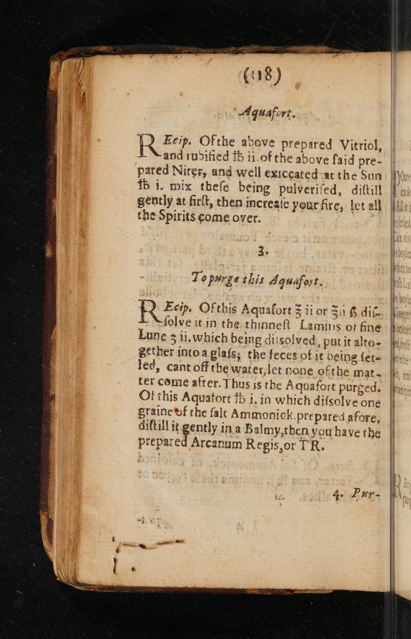 esas 0 ee (.8) Aqguafort. RE. Ofthe above prepared Vitriol, +. “and ruditied 15 i1.of the above faid pre- pared Niter, and well exiccated-at the Sun ib i. mix thefe being pulverifed, diftill gently at firlt, then increate your fre, let all che Spirits ¢ome over. 3° To purge this Aquafort. RR Zep. Of this Aquafort = ii or 31 £ dit. folve it.in the. thinneft Lamins ot fine Lune ¢ ii.which being dissolved, puticalte- B¢ther intoaglafs; the feces of it being (et~ led, cant off the water, let none ofthe mat. ter come after. Thus is the Aquafort purged. Of this Aquatort fb i, in which difsolve one praine wf che falt Ammonick, prepared afore, diftiil it gently in.a Balmy,then you have the prepared Arcanum Regis,or TR.